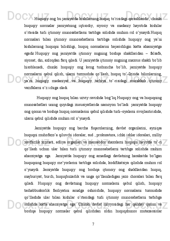 Huquqiy ong bu jamiyatda kishilarning huquq to’risidagi   qarashlaridir, chunki
huquqiy   normalar   jamiyatning   iqtisodiy,   siyosiy   va   madaniy   hayotida   kishilar
o’rtasida   turli   ijtimoiy   munosabatlarni   tartibga   solishda   muhim   rol   o’ynaydi.Huquq
normalari   bilan   ijtimoiy   munosabatlarni   tartibga   solishda   huquqiy   ong   ya’ni
kishilarning   huquqni   bilishligi,   huquq   normalarini   bajarishligin   katta   ahamiyatga
egadir.Huquqiy   ong   jamiyatda   ijtimoiy   ongning   boshqa   shakllaridan   –   falsafa,
siyosat, din, axloqdan farq qiladi. U jamiyatda ijtimoiy ongning maxsus shakli bo’lib
hisoblanadi,   chunki   huquqiy   ong   keng   tushuncha   bo’lib,   jamiyatda   huquqiy
normalarni   qabul   qilish,   ularni   turmushda   qo’llash,   huquq   to’-0risida   bilimlarning,
ya’ni   huquqiy   madaniyat   va   huquqiy   tarbiya   to’-risidagi   murakkab   ijtimoiy
vazifalarni o’z ichiga oladi.
                   Huquqiy ong huquq bilan uzviy ravishda bog’liq.Huquqiy ong va huquqning
munosabatlari   uning   quyidagi   xususiyatlarida   namoyon   bo’ladi:   jamiyatda   huquqiy
ong qonun va boshqa huquq normalarini qabul qilishda turli–oyalarni rivojlantirishda,
ularni qabul qilishda muhim rol o’ynaydi. 
Jamiyatda   huquqiy   ong   barcha   fuqarolarning,   davlat   organlarini,   ayniqsa
huquqni muhofazo’a qiluvchi idoralar, sud , prokuratura, ichki ishlar idoralari, milliy
xavfsizlik   xizmati,   adliya   organlari   va   mansabdor   shaxslarni   huquqni   hayotda   to’-ri
qo’llash   uchun   ular   bilan   turli   ijtimoiy   munosabatlarni   tartibga   solishda   muhim
ahamiyatga   ega.     Jamiyatda   huquqiy   ong   amadlagi   davlatning   harakatda   bo’lgan
huquqning   huquqiy   me’yorlarini   tartibga   solishda,   kodifikatsiya   qilishda   muhim   rol
o’ynaydi.   Jamiyatda   huquqiy   ong   boshqa   ijtimoiy   ong   shakllaridan   huquq,
majburiyat,   burch,   huquqbuzarlik   va   unga   qo’llaniladigan   jazo   choralari   bilan   farq
qiladi.   Huquqiy   ong   davlatning   huquqiy   normalarni   qabul   qilish,   huquqiy
tashabbuskorlik   faoliyatini   amalga   oshirishda,   huquqiy   normalarni   turmushda
qo’llashda   ular   bilan   kishilar   o’rtasidagi   turli   ijtimoiy   munosabatlarni   tarbibga
solishda   katta   ahamiyatga   ega.   Chunki   davlat   miyyosidagi   har   qanday   qonun   va
boshqa   huquqiy   normalar   qabul   qilishdan   oldin   huquqshunos   mutaxassislar
7 