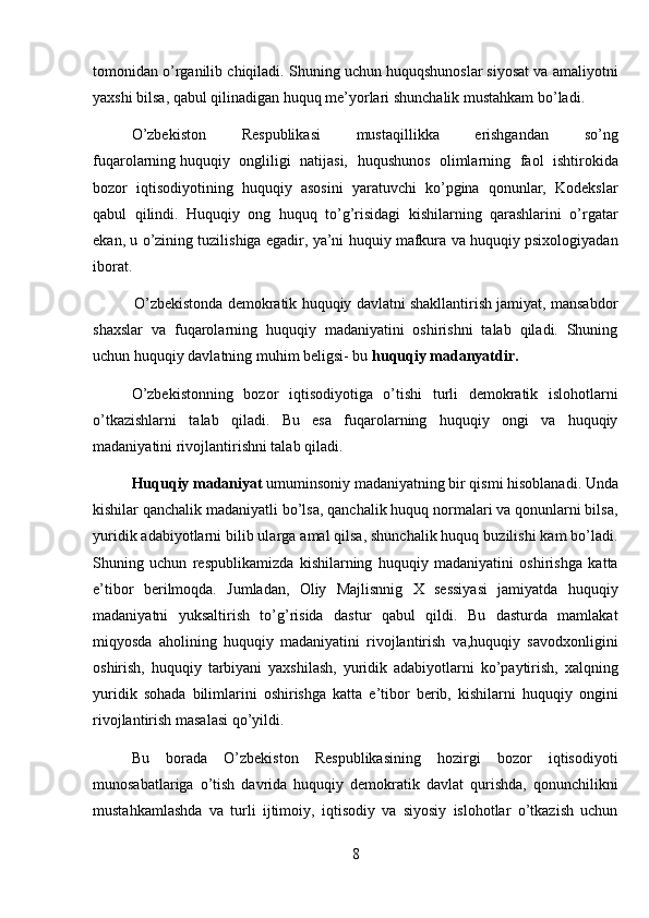 tomonidan o’rganilib chiqiladi. Shuning uchun huquqshunoslar siyosat va amaliyotni
yaxshi bilsa, qabul qilinadigan huquq me’yorlari shunchalik mustahkam bo’ladi. 
O’zbekiston   Respublikasi   mustaqillikka   erishgandan   so’ng
fuqarolarning   huquqiy   ongliligi   natijasi,   huqushunos   olimlarning   faol   ishtirokida
bozor   iqtisodiyotining   huquqiy   asosini   yaratuvchi   ko’pgina   qonunlar,   Kodekslar
qabul   qilindi.   Huquqiy   ong   huquq   to’g’risidagi   kishilarning   qarashlarini   o’rgatar
ekan, u o’zining tuzilishiga egadir, ya’ni huquiy mafkura va huquqiy psixologiyadan
iborat.
          O’zbekistonda demokratik huquqiy davlatni shakllantirish jamiyat, mansabdor
shaxslar   va   fuqarolarning   huquqiy   madaniyatini   oshirishni   talab   qiladi.   Shuning
uchun huquqiy davlatning muhim beligsi- bu  huquqiy madanyatdir. 
O’zbekistonning   bozor   iqtisodiyotiga   o’tishi   turli   demokratik   islohotlarni
o’tkazishlarni   talab   qiladi.   Bu   esa   fuqarolarning   huquqiy   ongi   va   huquqiy
madaniyatini rivojlantirishni talab qiladi.
Huquqiy madaniyat  umuminsoniy madaniyatning bir qismi hisoblanadi. Unda
kishilar qanchalik madaniyatli bo’lsa, qanchalik huquq normalari va qonunlarni bilsa,
yuridik adabiyotlarni bilib ularga amal qilsa, shunchalik huquq buzilishi kam bo’ladi.
Shuning   uchun   respublikamizda   kishilarning   huquqiy   madaniyatini   oshirishga   katta
e’tibor   berilmoqda.   Jumladan,   Oliy   Majlisnnig   X   sessiyasi   jamiyatda   huquqiy
madaniyatni   yuksaltirish   to’g’risida   dastur   qabul   qildi.   Bu   dasturda   mamlakat
miqyosda   aholining   huquqiy   madaniyatini   rivojlantirish   va,huquqiy   savodxonligini
oshirish,   huquqiy   tarbiyani   yaxshilash,   yuridik   adabiyotlarni   ko’paytirish,   xalqning
yuridik   sohada   bilimlarini   oshirishga   katta   e’tibor   berib,   kishilarni   huquqiy   ongini
rivojlantirish masalasi qo’yildi. 
Bu   borada   O’zbekiston   Respublikasining   hozirgi   bozor   iqtisodiyoti
munosabatlariga   o’tish   davrida   huquqiy   demokratik   davlat   qurishda,   qonunchilikni
mustahkamlashda   va   turli   ijtimoiy,   iqtisodiy   va   siyosiy   islohotlar   o’tkazish   uchun
8
