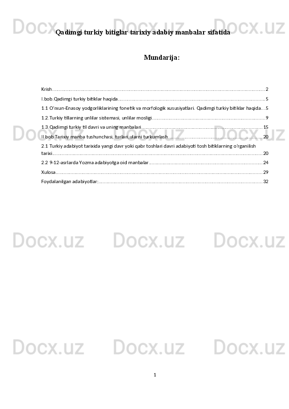 Qadimgi turkiy bitiglar tarixiy adabiy manbalar sifatida
Mundarija:
Krish ............................................................................................................................................................. 2
I.bob.Qadimgi turkiy bitiklar haqida. ........................................................................................................... 5
1.1 O’rxun-Enasoy yodgorliklarining fonetik va morfologik xususiyatlari.  Qadimgi turkiy bitiklar haqida. . . 5
1.2.Turkiy tillarning unlilar sistemasi, unlilar mosligi ................................................................................... 9
1.3.Qadimgi turkiy til davri va uning manbalari ......................................................................................... 15
II bob Tarixiy manba tushunchasi, turlari,ularni turkumlash ..................................................................... 20
2.1 Turkiy adabiyot tarixida yangi davr yoki qabr toshlari davri adabiyoti tosh bitiklarning o’rganilish 
tarixi ........................................................................................................................................................... 20
2.2 9-12-asrlarda Yozma adabiyotga oid manbalar ................................................................................... 24
Xulosa ........................................................................................................................................................ 29
Foydalanilgan adabiyotlar: ........................................................................................................................ 32
1 