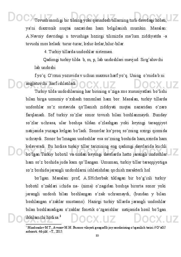 Tovush mosligi bir tilning yoki qarindosh tillarning turli davrdagi holati,
ya‘ni   diaxronik   nuqtai   nazaridan   ham   belgilanish   mumkin.   Masalan:
A.Navoiy   davridagi   u   tovushiga   hozirgi   tilimizda   ma‘lum   ziddiyatda   -a
tovushi mos keladi: turur-turar, kelur-kelar,bilur-bilar.
 4. Turkiy tillarda undoshlar sistemasi.
Qadimgi turkiy tilda  b, m, p, lab undoshlari mavjud. Sirg’aluvchi 
lab undoshi
f yo’q. O’rxun yozuvida v uchun maxsus harf yo’q. Uning  o’rnida b ni 
anglatuvchi  harf ishlatiladi.
Turkiy tilda undoshlarning har birining o’ziga xos xususiyatlari bo’lishi
bilan   birga   umumiy   o’xshash   tomonlari   ham   bor.   Masalan,   turkiy   tillarda
undoshlar   so’z   sostavida   qo’llanish   ziddiyati   nuqtai   nazaridan   o’zaro
farqlanadi.   Sof   turkiy   so’zlar   sonor   tovush   bilan   boshlanmaydi.   Bunday
so’zlar   uchrasa,   ular   boshqa   tildan   o’zlashgan   yoki   keyingi   taraqqiyot
natijasida   yuzaga   kelgan   bo’ladi.   Sonorlar   ko’proq   so’zning   oxirgi   qismida
uchraydi. Sonor bo’lmagan undoshlar esa so’zning boshida ham,oxirda ham
kelaveradi.   Bu   hodisa   turkiy   tillar   tarixining   eng   qadimgi   davrlarida   kuchli
bo’lgan.Turkiy   bobotil   va   undan   keyingi   davrlarda   hatto   jarangli   undoshlar
ham so’z boshida juda kam qo’llangan. Umuman, turkiy tillar taraqqiyotiga
so’z boshida jarangli undoshlarni ishlatishdan qochish xarakterli hol
bo’lgan.   Masalan:   prof,   A.SHcherbak   tiklagan   bir   bo’g’inli   turkiy
bobotil   o’zaklari   ichida   na-   (nima)   o’zagidan   boshqa   birorta   sonor   yoki
jarangli   undosh   bilan   boshlangan   o’zak   uchramaydi,   (bundan   y   bilan
boshlangan   o’zaklar   mustasno).   Hazirgi   turkiy   tillarda   jarangli   undoshlar
bilan   boshlanadigan   o’zaklar   fonetik   o’zgarishlar     natijasida   hosil   bo’lgan
ikkilamchi hodisa. 3
3
  Mirakmalov M.T., Avezov M.M. Buxoro viloyati geografik joy nomlarining o‘rganilish tarixi // O‘zGJ 
axboroti. 46-jild. –T., 2015.
10