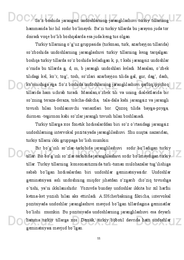 So’z   boshida   jarangsiz   undoshlarning   jaranglilashuvi   turkiy   tillarning
hammasida bir hil sodir bo’lmaydi. Ba‘zi turkiy tillarda bu jarayon juda tor
doiradi voqe bo’lib boshqalarda esa juda keng tus olgan.
Turkiy tillarning o’g’uz gruppasida (turkman, turk, azarbayjon tillarida)
so’zboshida   undoshlarning   jaranglashuvi   turkiy   tillarning   keng   tarqalgan:
boshqa turkiy tillarda so’z boshida keladigan k, p, t kabi jarangsiz undoshlar
o’rnida   bu   tillarda   g,   d,   m,   b   jarangli   undoshlari   keladi.   Masalan,   o’zbek
tilidagi   kel,   ko’r,   tog’,   tosh,   so’zlari   azarbayjon   tilida   gal,   gur,   dag’,   dash,
ko’rinishiga ega. So’z boshida undoshlarning jaranglilashuvi qarluq,qipchoq
tillarida   ham   uchrab   turadi.   Masalan,o’zbek   tili   va   uning   dialektlarida   bir
so’zning   teraza-deraza,   tokcha-dakcha,     tala-dala   kabi   jarangsiz   va   jarangli
tovush   bilan   boshlanuvchi   variantlari   bor.   Qozoq   tilida   bayga-poyga,
diirmen -tegirmon kabi so’zlar jarangli tovush bilan boshlanadi.
Turkiy tillarga xos fonetik hodisalarddan biri so’z o’rtasidagi jarangsiz
undoshlarning intervokal pozitsiyada jaranglilashuvi. Shu nuqtai nazaridan,
turkiy tillarni ikki gruppaga bo’lish mumkin:
Bir   bo’g’inli   so’zlar   tarkibida   jaranglilashuvi     sodir   bo’ladigan   turkiy
tillar. Bir bo’g’inli so’zlar tarkibida jaranglilashuvi sodir bo’lmaydigan turkiy
tillar. Turkiy tillarning  konsonantizmida turli-tuman mulohazalar tug’ilishiga
sabab   bo’lgan   hodisalardan   biri   undoshlar   geminatsiyasidir.   Undoshlar
geminatsiyasi   asli   undoshning   miqdor   jihatdan   o’zgarib   cho’ziq   tovushga
o’tishi,   ya‘ni   ikkilanishidir.   Yozuvda   bunday   undoshlar   ikkita   bir   xil   harfni
ketma-ket   yozish   bilan   aks   ettiriladi.   A.SHcherbakning   fikricha,   intervokal
pozitsiyada   undoshlar   jaranglashuvi   mavjud   bo’lgan   tillardagina   geminatlar
bo’lishi     mumkin.   Bu   pozitsiyada   undoshlarning   jaranglilashuvi   esa   deyarli
hamma   turkiy   tillarga   xos.   Demak,   turkiy   bobotil   davrida   ham   undoshlar
geminatsiyasi mavjud bo’lgan.
11 