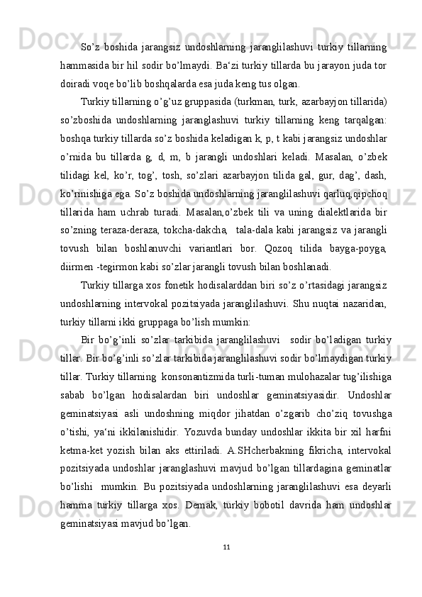 So’z   boshida   jarangsiz   undoshlarning   jaranglilashuvi   turkiy   tillarning
hammasida bir hil sodir bo’lmaydi. Ba‘zi turkiy tillarda bu jarayon juda tor
doiradi voqe bo’lib boshqalarda esa juda keng tus olgan.
Turkiy tillarning o’g’uz gruppasida (turkman, turk, azarbayjon tillarida)
so’zboshida   undoshlarning   jaranglashuvi   turkiy   tillarning   keng   tarqalgan:
boshqa turkiy tillarda so’z boshida keladigan k, p, t kabi jarangsiz undoshlar
o’rnida   bu   tillarda   g,   d,   m,   b   jarangli   undoshlari   keladi.   Masalan,   o’zbek
tilidagi   kel,   ko’r,   tog’,   tosh,   so’zlari   azarbayjon   tilida   gal,   gur,   dag’,   dash,
ko’rinishiga ega. So’z boshida undoshlarning jaranglilashuvi qarluq,qipchoq
tillarida   ham   uchrab   turadi.   Masalan,o’zbek   tili   va   uning   dialektlarida   bir
so’zning   teraza-deraza,   tokcha-dakcha,     tala-dala   kabi   jarangsiz   va   jarangli
tovush   bilan   boshlanuvchi   variantlari   bor.   Qozoq   tilida   bayga-poyga,
diirmen -tegirmon kabi so’zlar jarangli tovush bilan boshlanadi.
Turkiy tillarga xos fonetik hodisalarddan biri so’z o’rtasidagi jarangsiz
undoshlarning intervokal pozitsiyada jaranglilashuvi. Shu nuqtai nazaridan,
turkiy tillarni ikki gruppaga bo’lish mumkin:
Bir   bo’g’inli   so’zlar   tarkibida   jaranglilashuvi     sodir   bo’ladigan   turkiy
tillar. Bir bo’g’inli so’zlar tarkibida jaranglilashuvi sodir bo’lmaydigan turkiy
tillar. Turkiy tillarning  konsonantizmida turli-tuman mulohazalar tug’ilishiga
sabab   bo’lgan   hodisalardan   biri   undoshlar   geminatsiyasidir.   Undoshlar
geminatsiyasi   asli   undoshning   miqdor   jihatdan   o’zgarib   cho’ziq   tovushga
o’tishi,   ya‘ni   ikkilanishidir.   Yozuvda   bunday   undoshlar   ikkita   bir   xil   harfni
ketma-ket   yozish   bilan   aks   ettiriladi.   A.SHcherbakning   fikricha,   intervokal
pozitsiyada   undoshlar   jaranglashuvi   mavjud   bo’lgan   tillardagina   geminatlar
bo’lishi     mumkin.   Bu   pozitsiyada   undoshlarning   jaranglilashuvi   esa   deyarli
hamma   turkiy   tillarga   xos.   Demak,   turkiy   bobotil   davrida   ham   undoshlar
geminatsiyasi mavjud bo’lgan.
11