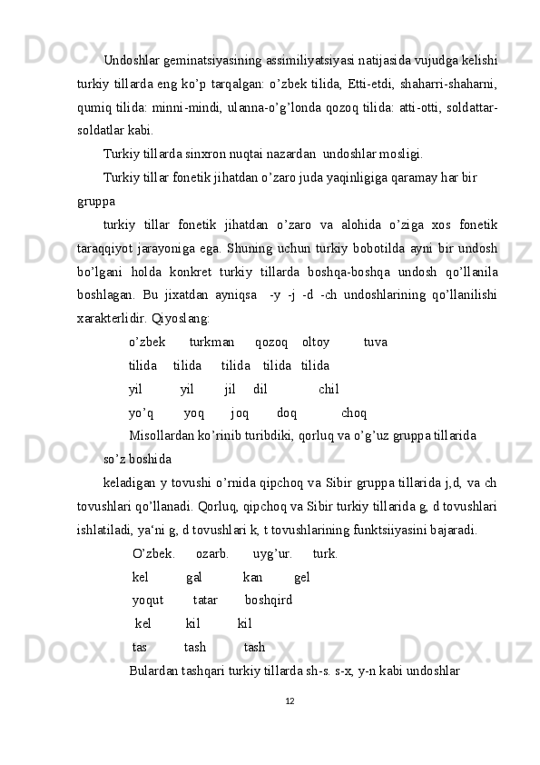 Undoshlar geminatsiyasining assimiliyatsiyasi natijasida vujudga kelishi
turkiy tillarda eng ko’p tarqalgan: o’zbek tilida, Etti-etdi, shaharri-shaharni,
qumiq tilida: minni-mindi, ulanna-o’g’londa qozoq tilida: atti-otti, soldattar-
soldatlar kabi.
Turkiy tillarda sinxron nuqtai nazardan  undoshlar mosligi.
Turkiy tillar fonetik jihatdan o’zaro juda yaqinligiga qaramay har bir 
gruppa
turkiy   tillar   fonetik   jihatdan   o’zaro   va   alohida   o’ziga   xos   fonetik
taraqqiyot   jarayoniga   ega.   Shuning   uchun   turkiy   bobotilda   ayni   bir   undosh
bo’lgani   holda   konkret   turkiy   tillarda   boshqa-boshqa   undosh   qo’llanila
boshlagan.   Bu   jixatdan   ayniqsa     -y   -j   -d   -ch   undoshlarining   qo’llanilishi
xarakterlidir. Qiyoslang:
o’zbek       turkman      qozoq    oltoy          tuva
tilida     tilida      tilida    tilida   tilida
yil           yil         jil     dil               chil
yo’q         yoq        joq        doq             choq
Misollardan ko’rinib turibdiki, qorluq va o’g’uz gruppa tillarida 
so’z boshida
keladigan y tovushi o’rnida qipchoq va Sibir gruppa tillarida j,d, va ch
tovushlari qo’llanadi. Qorluq, qipchoq va Sibir turkiy tillarida g, d tovushlari
ishlatiladi, ya‘ni g, d tovushlari k, t tovushlarining funktsiiyasini bajaradi.
 O’zbek.      ozarb.       uyg’ur.      turk.
 kel           gal            kan         gel
 yoqut         tatar        boshqird
  kel          kil           kil
 tas           tash           tash
Bulardan tashqari turkiy tillarda sh-s. s-x, y-n kabi undoshlar 
12 