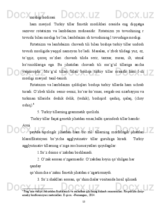 mosligi hodisasi
ham   mavjud.   Turkiy   tillar   fonetik   mosliklari   orasida   eng   diqqatga
sazovor   rotatsizm   va   lambdaizm   xodisasidir.   Rotatsizm   yo   tovushining   r
tovushi bilan mosligi bo’lsa, lambdaizm sh tovushining l tovushiga mosligi.
Rotatsizm   va   lambdaizm   chuvash   tili   bilan  boshqa   turkiy  tillar   undosh
tovush mosligida yaqqol namoyon bo’ladi. Masalan, o’zbek tilidagi yuz, ez,
to’qqiz,   qozoq   so’zlari   chuvash   tilida   serir,   taxxar,   xuran,   ilt,   utmal
ko’rinishlariga   ega.   Bu   jihatidan   chuvash   tili   mo’g’ul   tillariga   ancha
yaqinroqdir.   Mo’g’ul   tillari   bilan   boshqa   turkiy   tillar   orasida   ham   l-sh
mosligi mavjud: tanil-tanish.
Rotatsizm   va   lambdaizm   qoldiqlari   boshqa   turkiy   tillarda   ham   uchrab
turadi. O’zbek tilida: semir-semiz, ko’rar-ko’rmas, sergak-sez ozarbayjon va
turkman   tillarida:   deshik   delik,   (teshik),   boshqird:   qashiq,   qalaq,   (choy
oshiq). 4
5. Turkiy tillarning grammatik qurilishi.
 Turkiy tillar faqat genetik jihatdan emas,balki qarindosh tillar hamdir. 
Ayni
paytda   tipologik   jihatdan   ham   bir   xil:   tillarning   morfologik   jihatdan
klassifikatsiyasi   bo’yicha   agglyutinativ   tillar   guruhiga   kiradi.     Turkiy
agglyutinativ tillarning o’ziga xos hususiyatlari quyidagilar:
1.So’z doimo o’zakdan boshlanadi.
2. O’zak asosan o’zgarmasdir. O’zakdan keyin qo’shilgan har 
qanday
qo’shimcha o’zakni fonetik jihatdan o’zgartirmaydi.
3. So’z shakllari asosan, qo’shimchalar vositasida hosil qilinadi
4
  Farg‘ona vodiysi tabiatidan foydalanish va muhofaza qilishning dolzarb muammolari. Respublika ilmiy-
amaliy konferensiyasi materiallari. II qism. –Namangan., 2014.
13 