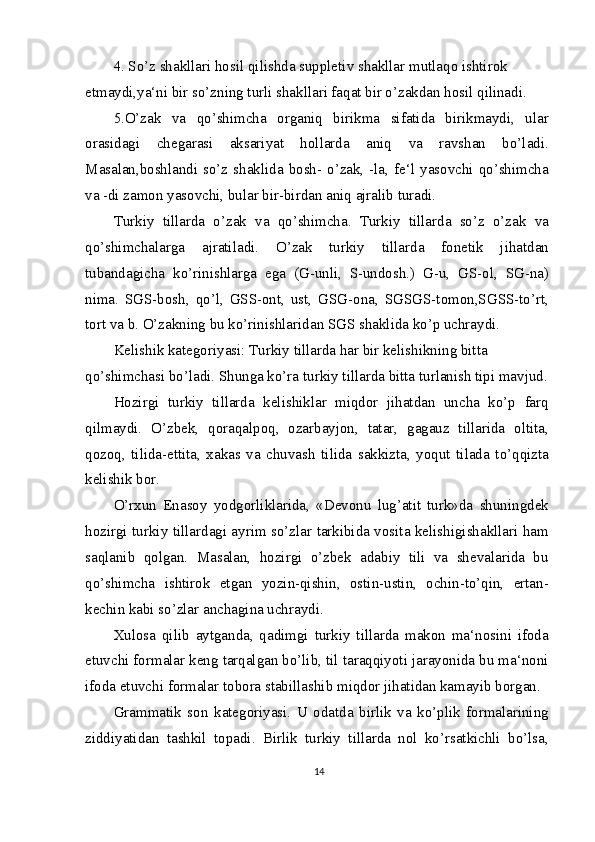 4. So’z shakllari hosil qilishda suppletiv shakllar mutlaqo ishtirok 
etmaydi,ya‘ni bir so’zning turli shakllari faqat bir o’zakdan hosil qilinadi.
5.O’zak   va   qo’shimcha   organiq   birikma   sifatida   birikmaydi,   ular
orasidagi   chegarasi   aksariyat   hollarda   aniq   va   ravshan   bo’ladi.
Masalan,boshlandi so’z shaklida  bosh-  o’zak,  -la, fe‘l yasovchi qo’shimcha
va -di zamon yasovchi, bular bir-birdan aniq ajralib turadi.
Turkiy   tillarda   o’zak   va   qo’shimcha.   Turkiy   tillarda   so’z   o’zak   va
qo’shimchalarga   ajratiladi.   O’zak   turkiy   tillarda   fonetik   jihatdan
tubandagicha   ko’rinishlarga   ega   (G-unli,   S-undosh.)   G-u,   GS-ol,   SG-na)
nima.   SGS-bosh,   qo’l,   GSS-ont,   ust,   GSG-ona,   SGSGS-tomon,SGSS-to’rt,
tort va b. O’zakning bu ko’rinishlaridan SGS shaklida ko’p uchraydi.
Kelishik kategoriyasi: Turkiy tillarda har bir kelishikning bitta 
qo’shimchasi bo’ladi. Shunga ko’ra turkiy tillarda bitta turlanish tipi mavjud.
Hozirgi   turkiy   tillarda   kelishiklar   miqdor   jihatdan   uncha   ko’p   farq
qilmaydi.   O’zbek,   qoraqalpoq,   ozarbayjon,   tatar,   gagauz   tillarida   oltita,
qozoq,   tilida-ettita,   xakas   va   chuvash   tilida   sakkizta,   yoqut   tilada   to’qqizta
kelishik bor.
O’rxun   Enasoy   yodgorliklarida,   «Devonu   lug’atit   turk»da   shuningdek
hozirgi turkiy tillardagi ayrim so’zlar tarkibida vosita kelishigishakllari ham
saqlanib   qolgan.   Masalan,   hozirgi   o’zbek   adabiy   tili   va   shevalarida   bu
qo’shimcha   ishtirok   etgan   yozin-qishin,   ostin-ustin,   ochin-to’qin,   ertan-
kechin kabi so’zlar anchagina uchraydi.
Xulosa   qilib   aytganda,   qadimgi   turkiy   tillarda   makon   ma‘nosini   ifoda
etuvchi formalar keng tarqalgan bo’lib, til taraqqiyoti jarayonida bu ma‘noni
ifoda etuvchi formalar tobora stabillashib miqdor jihatidan kamayib borgan.
Grammatik   son   kategoriyasi.   U   odatda   birlik   va   ko’plik   formalarining
ziddiyatidan   tashkil   topadi.   Birlik   turkiy   tillarda   nol   ko’rsatkichli   bo’lsa,
14 