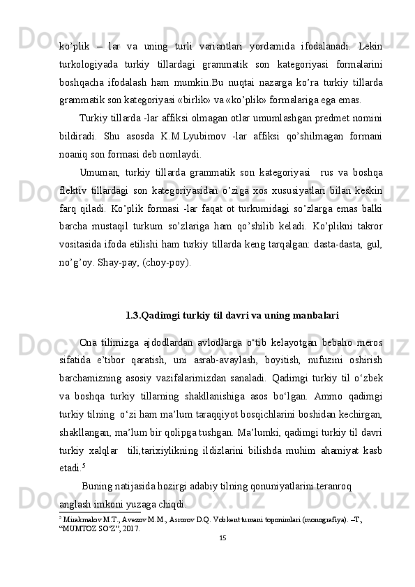 ko’plik   –   lar   va   uning   turli   variantlari   yordamida   ifodalanadi.   Lekin
turkologiyada   turkiy   tillardagi   grammatik   son   kategoriyasi   formalarini
boshqacha   ifodalash   ham   mumkin.Bu   nuqtai   nazarga   ko’ra   turkiy   tillarda
grammatik son kategoriyasi «birlik» va «ko’plik» formalariga ega emas.
Turkiy tillarda -lar affiksi olmagan otlar umumlashgan predmet nomini
bildiradi.   Shu   asosda   K.M.Lyubimov   -lar   affiksi   qo’shilmagan   formani
noaniq son formasi deb nomlaydi.
Umuman,   turkiy   tillarda   grammatik   son   kategoriyasi     rus   va   boshqa
flektiv   tillardagi   son   kategoriyasidan   o’ziga   xos   xususiyatlari   bilan   keskin
farq   qiladi.   Ko’plik   formasi   -lar   faqat   ot   turkumidagi   so’zlarga   emas   balki
barcha   mustaqil   turkum   so’zlariga   ham   qo’shilib   keladi.   Ko’plikni   takror
vositasida ifoda etilishi ham turkiy tillarda keng tarqalgan: dasta-dasta, gul,
no’g’oy. Shay-pay, (choy-poy).
1.3.Qadimgi turkiy til davri va uning manbalari
 
Ona   tilimizga   ajdodlardan   avlodlarga   o‘tib   kelayotgan   bebaho   meros
sifatida   e’tibor   qaratish,   uni   asrab-avaylash,   boyitish,   nufuzini   oshirish
barchamizning   asosiy   vazifalarimizdan   sanaladi.   Qadimgi   turkiy   til   o‘zbek
va   boshqa   turkiy   tillarning   shakllanishiga   asos   bo‘lgan.   Ammo   qadimgi
turkiy tilning  o‘zi ham ma’lum taraqqiyot bosqichlarini boshidan kechirgan,
shakllangan, ma’lum bir qolipga tushgan. Ma’lumki, qadimgi turkiy til davri
turkiy   xalqlar     tili,tarixiylikning   ildizlarini   bilishda   muhim   ahamiyat   kasb
etadi. 5
 Buning natijasida hozirgi adabiy tilning qonuniyatlarini teranroq 
anglash imkoni yuzaga chiqdi.
5
  Mirakmalov M.T., Avezov M.M., Asrorov D.Q. Vobkent tumani toponimlari (monografiya). –T., 
“MUMTOZ SO‘Z”, 2017.
15 