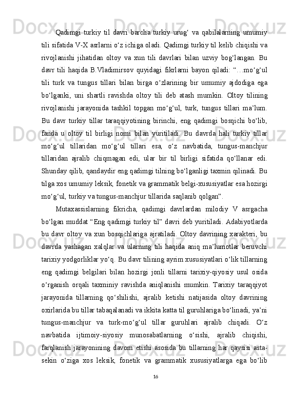 Qadimgi   turkiy   til   davri   barcha   turkiy   urug‘   va   qabilalarning   umumiy
tili sifatida V-X asrlarni o‘z ichiga oladi. Qadimgi turkiy til kelib chiqishi va
rivojlanishi   jihatidan   oltoy   va   xun   tili   davrlari   bilan   uzviy   bog‘langan.   Bu
davr   tili   haqida   B.Vladimirsov   quyidagi   fikrlarni   bayon   qiladi:   “…mo‘g‘ul
tili   turk   va   tungus   tillari   bilan   birga   o‘zlarining   bir   umumiy   ajdodiga   ega
bo‘lganki,   uni   shartli   ravishda   oltoy   tili   deb   atash   mumkin.   Oltoy   tilining
rivojlanishi   jarayonida   tashkil   topgan   mo‘g‘ul,   turk,   tungus   tillari   ma’lum.
Bu   davr   turkiy   tillar   taraqqiyotining   birinchi,   eng   qadimgi   bosqichi   bo‘lib,
fanda   u   oltoy   til   birligi   nomi   bilan   yuritiladi.   Bu   davrda   hali   turkiy   tillar
mo‘g‘ul   tillaridan   mo‘g‘ul   tillari   esa,   o‘z   navbatida,   tungus-manchjur
tillaridan   ajralib   chiqmagan   edi,   ular   bir   til   birligi   sifatida   qo‘llanar   edi.
Shunday qilib, qandaydir eng qadimgi tilning bo‘lganligi taxmin qilinadi. Bu
tilga xos umumiy leksik, fonetik va grammatik belgi-xususiyatlar esa hozirgi
mo‘g‘ul, turkiy va tungus-manchjur tillarida saqlanib qolgan”.
Mutaxassislarning   fikricha,   qadimgi   davrlardan   milodiy   V   asrgacha
bo‘lgan muddat “Eng qadimgi turkiy til” davri deb yuritiladi. Adabiyotlarda
bu  davr  oltoy  va  xun   bosqichlariga  ajratiladi.  Oltoy  davrining   xarakteri,   bu
davrda   yashagan   xalqlar   va   ularning   tili   haqida   aniq   ma’lumotlar   beruvchi
tarixiy yodgorliklar yo‘q. Bu davr tilining ayrim xususiyatlari o‘lik tillarning
eng   qadimgi   belgilari   bilan   hozirgi   jonli   tillarni   tarixiy-qiyosiy   usul   osida
o‘rganish   orqali   taxminiy   ravishda   aniqlanishi   mumkin.   Tarixiy   taraqqiyot
jarayonida   tillarning   qo‘shilishi,   ajralib   ketishi   natijasida   oltoy   davrining
oxirlarida bu tillar tabaqalanadi va ikkita katta til guruhlariga bo‘linadi, ya’ni
tungus-manchjur   va   turk-mo‘g‘ul   tillar   guruhlari   ajralib   chiqadi.   O‘z
navbatida   ijtimoiy-siyosiy   munosabatlarning   o‘sishi,   ajralib   chiqishi,
farqlanish   jarayonining   davom   etishi   asosida   bu   tillarning   har   qaysisi   asta-
sekin   o‘ziga   xos   leksik,   fonetik   va   grammatik   xususiyatlarga   ega   bo‘lib
16 