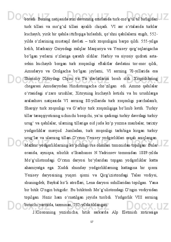 boradi. Buning natijasida xun davrining oxirlarida turk-mo‘g‘ul til birligidan
turk   tillari   va   mo‘g‘ul   tillari   ajralib   chiqadi.   VI   asr   o‘rtalarida   turklar
kuchayib, yirik bir qabila ittifoqiga birlashdi, qo‘shni qabilalarni engib, 552-
yilda   o‘zlarining   mustaqil   davlati   –   turk   xoqonligini   barpo   qildi.   555-yilga
kelib,   Markaziy   Osiyodagi   xalqlar   Manjuriya   va   Yenisey   qirg‘oqlarigacha
bo‘lgan   yerlarni   o‘zlariga   qaratib   oldilar.   Harbiy   va   siyosiy   qudrati   asta-
sekin   kuchayib   borgan   turk   xoqonligi   eftalitlar   davlatini   tor-mor   qildi,
Amudaryo   va   Orolgacha   bo‘lgan   joylarni,   VI   asrning   70-yillarida   esa
Shimoliy   Xitoydagi   Chjou   va   Tsi   davlatlarini   bosib   oldi.   Xoqonlikning
chegarasi   Amudaryodan   Hindistongacha   cho‘zilgan     edi.   Ammo   qabilalar
o‘rtasidagi   o‘zaro   urushlar,   Xitoyning   kuchayib   ketishi   va   bu   urushlarga
aralashuvi   natijasida   VI   asrning   80-yillarida   turk   xoqonligi   parchalanib,
Sharqiy   turk   xoqonligi   va   G‘arbiy   turk   xoqonligiga   bo‘linib   ketdi.   Turkiy
tillar taraqqiyotining uchinchi bosqichi, ya’ni qadimgi turkiy davrdagi turkiy
urug‘  va  qabilalar,   ularning  tillariga  oid  juda  ko‘p  yozma   manbalar,   tarixiy
yodgorliklar   mavjud.   Jumladan,   turk   xoqonligi   tarkibiga   kirgan   turkiy
urug‘lar   va   ularning   tillari   O‘rxun-Yenisey   yodgorliklari   orqali   aniqlangan.
Mazkur yodgorliklarning ko‘pchiligi rus olimlari tomonidan topilgan. Bular
orasida,   ayniqsa,   sibirlik   o‘lkashunos   N.Yadrinsev   tomonidan   1889-yilda
Mo‘g‘ulistondagi   O‘rxun   daryosi   bo‘ylaridan   topgan   yodgorliklar   katta
ahamiyatga   ega.   Xuddi   shunday   yodgorliklarning   kattagina   bir   qismi
Yenisey   daryosining   yuqori   qismi   va   Qirg‘izistondagi   Talas   vodiysi,
shuningdek, Baykal ko‘li atroflari, Lena daryosi sohillaridan topilgan.   Yana
bir  bitik O‘ngin  bitigidir. Bu  bitiktosh  Mo‘g‘ulistondagi O‘ngin  vodiysidan
topilgan.   Hozir   ham   o‘rnatilgan   joyida   turibdi.   Yodgorlik   VIII   asrning
birinchi yarmida, taxminan, 732-yilda tiklangan.
J.Klosonning   yozishicha,   bitik   sarkarda   Alp   Eletmish   xotirasiga
17 