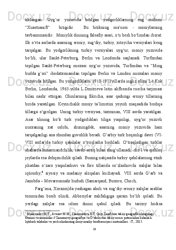 tiklangan.   Uyg‘ur   yozuvida   bitilgan   yodgorliklarning   eng   muhimi
“Xuastuanift”     bitigidir.     Bu   bitikning   ma’nosi   -   moniylarning
tavbanomasidir.  Moniylik dinining falsafiy asari, o n besh bo limdan iborat.ʻ ʻ
Ilk o rta asrlarda asarning eroniy, sug diy, turkiy, xitoycha versiyalari keng	
ʻ ʻ
tarqalgan.   Bu   yodgorlikning   turkiy   versiyalari   uyg ur,   moniy   yozuvida	
ʻ
bo lib,   ular   Sankt-Peterburg,   Berlin   va   Londonda   saqlanadi.   Turfondan	
ʻ
topilgan   Sankt-Peterburg   nusxasi   uyg‘ur   yozuvida,   Turfondan   va   “Ming
budda   g‘ori”   ibodatxonasidan   topilgan   Berlin   va   London   nusxalari   moniy
yozuvida bitilgan. Bu yodgorliklarni 1910-1911yillarda ingliz olimi Le Kok
Berlin,   Londonda,   1963-yilda   L.Dmitrieva   lotin   alifbosida   ruscha   tarjimasi
bilan   nashr   ettirgan.   Olimlarning   fikricha,   asar   qadimgi   eroniy   tillarning
birida   yaratilgan.   Keyinchalik   moniy   ta’limotini   yoyish   maqsadida   boshqa
tillarga   o girilgan.   Uning   turkiy   versiyasi,   taxminan,   VIII   asrda   yaratilgan.	
ʻ
Asar   tilining   ko k   turk   yodgorliklari   tiliga   yaqinligi,   uyg ur   yozuvli	
ʻ ʻ
nusxaning   xat   uslubi,   shuningdek,   asarning   moniy   yozuvida   ham
tarqalganligi ana shundan guvohlik beradi. G‘arbiy turk hoqonligi davri (VI-
VIII   asrlar)da   turkiy   qabilalar   o‘troqlasha   boshladi.   O‘troqlashgan   turklar
shaharda hunarmandchilik, savdo-sotiq bilan shug‘ullanadi, cho‘l va qishloq
joylarda esa dehqonchilik qiladi. Buning natijasida turkiy qabilalarning etnik
jihatdan   o‘zaro   yaqinlashuvi   va   fors   tillarida   so‘zlashuvchi   xalqlar   bilan
iqtisodiy, 6
  siyosiy   va   madaniy   aloqalari   kuchayadi.   VIII   asrda   G‘arb   va
Janubda – Movarounnahr hududi (Samarqand, Buxoro, Choch,
  Farg‘ona, Xorazm)da yashagan aholi va sug‘diy-eroniy xalqlar arablar
tomonidan   bosib   olindi,   Abbosiylar   xalifaligiga   qaram   bo‘lib   qoladi.   Bu
yerdagi   xalqlar   esa   islom   dinini   qabul   qiladi.   Bu   tarixiy   hodisa
6
  Mirakmalov M.T., Avezov M.M., Shamuratova N.T. Quyi Zarafshon tabiiy geografik okrugidagi 
fitonim va zoonimlar // Zamonaviy geografiya va O‘zbekiston tabiiy-resurs potensialini baholash. 
Iqtidorli talabalar va yosh olimlarning ilmiy-amaliy konferensiyasi materiallari. –T., 2015.
18 