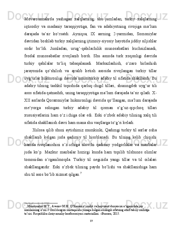 Movarounnahrda   yashagan   xalqlarning,   shu   jumladan,   turkiy   xalqlarning
iqtisodiy   va   madaniy   taraqqiyotiga,   fan   va   adabiyotning   rivojiga   ma’lum
darajada   ta’sir   ko‘rsatdi.   Ayniqsa,   IX   asrning   2-yarmidan,   Somoniylar
davridan boshlab turkiy xalqlarning ijtimoiy-siyosiy hayotida jiddiy siljishlar
sodir   bo‘ldi.   Jumladan,   urug‘-qabilachilik   munosabatlari   kuchsizlanadi,
feodal   munosabatlar   rivojlanib   bordi.   Shu   asnoda   turk   xoqonligi   davrida
turkiy   qabilalar   to‘liq   tabaqalanadi.   Markazlashish,   o‘zaro   birlashish
jarayonida   qo‘shilish   va   ajralib   ketish   asosida   rivojlangan   turkiy   tillar
uyg‘urlar hukmronligi davrida umumturkiy adabiy til sifatida shakllandi. Bu
adabiy   tilning   tashkil   topishida   qarluq-chigil   tillari,   shuningdek   uyg‘ur   tili
asos sifatida qatnashdi, uning taraqqiyotiga ma’lum darajada ta’sir qiladi. X-
XII asrlarda Qoraxoniylar hukmronligi davrida qo‘llangan, ma’lum darajada
me’yorga   solingan   turkiy   adabiy   til   qisman   o‘g‘uz-qipchoq   tillari
xususiyatlarini ham o‘z ichiga olar edi.   Eski o‘zbek adabiy tilining xalq tili
sifatida shakllanish davri ham mana shu vaqtlarga to‘g‘ri keladi.
Xulosa qilib shuni aytishimiz mumkinki, Qadimgi turkiy til asrlar osha
shakllanib   kelgan   juda   qadimiy   til   hisoblanadi.   Bu   tilning   kelib   chiqishi
hamda   rivojlanishini   o’z   ichiga   oluvchi   qadimiy   yodgorliklar   va   manbalar
juda   ko’p.   Mazkur   manbalar   hozirgi   kunda   ham   topilib   tilshunos   olimlar
tomonidan   o’rganilmoqda.   Turkiy   til   negizida   yangi   tillar   va   til   oilalari
shakllangandir.   Eski   o’zbek   tilining   paydo   bo’lishi   va   shakllanishiga   ham
shu til asos bo’lib xizmat qilgan. 7
7
  . Mirakmalov M.T., Avezov M.M. O‘lkamiz o‘simlik va hayvonot dunyosini o‘rganishda joy 
nomlarining o‘rni // Orol dengizi mintaqasida yuzaga kelgan ekologik ofatning atrof-tabiiy muhitga 
ta’siri. Respublika ilmiy-amaliy konferensiyasi materiallari. –Buxoro, 2015.
19 