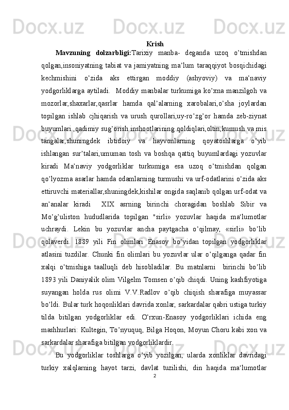 Krish
Mavzuning   dolzarbligi: Tarixiy   manba-   deganda   uzoq   o’tmishdan
qolgan,insoniyatning   tabiat   va   jamiyatning   ma’lum   taraqqiyot   bosqichidagi
kechmishini   o’zida   aks   ettirgan   moddiy   (ashyoviy)   va   ma’naviy
yodgorliklarga   aytiladi.     Moddiy   manbalar   turkumiga   ko’xna   manzilgoh   va
mozorlar,shaxarlar,qasrlar   hamda   qal’alarning   xarobalari,o’sha   joylardan
topilgan   ishlab   cjhiqarish   va   urush   qurollari,uy-ro’zg’or   hamda   zeb-ziynat
buyumlari ,qadimiy sug’orish inshootlarining qoldiqlari,oltin,kumush va mis
tangalar,shuningdek   ibtidoiy   va   hayvonlarning   qoyatoshlarga   o’yib
ishlangan   sur’talari,umuman   tosh   va   boshqa   qattiq   buyumlardagi   yozuvlar
kiradi   Ma’naviy   yodgorliklar   turkumiga   esa   uzoq   o’tmishdan   qolgan
qo’lyozma asarlar hamda odamlarning turmushi va urf-odatlarini o’zida aks
ettiruvchi materiallar,shuningdek,kishilar ongida saqlanib qolgan urf-odat va
an’analar   kiradi     XIX   asrning   birinchi   choragidan   boshlab   Sibir   va
Mo’g’uliston   hududlarida   topilgan   "sirli»   yozuvlar   haqida   ma‘lumotlar
uchraydi.   Lekin   bu   yozuvlar   ancha   paytgacha   o’qilmay,   «sirli»   bo’lib
qolaverdi.   1889   yili   Fin   olimlari   Enasoy   bo’yidan   topilgan   yodgorliklar
atlasini   tuzdilar.   Chunki   fin   olimlari   bu   yozuvlar   ular   o’qilganga   qadar   fin
xalqi   o’tmishiga   taalluqli   deb   hisobladilar.   Bu   matnlarni     birinchi   bo’lib
1893 yili Daniyalik olim Vilgelm Tomsen o’qib chiqdi. Uning kashfiyotiga
suyangan   holda   rus   olimi   V.V.Radlov   o’qib   chiqish   sharafiga   muyassar
bo’ldi. Bular turk hoqonliklari davrida xonlar, sarkardalar qabri ustiga turkiy
tilda   bitilgan   yodgorliklar   edi.   O’rxun-Enasoy   yodgorliklari   ichida   eng
mashhurlari: Kultegin, To’nyuquq, Bilga Hoqon, Moyun Choru kabi xon va
sarkardalar sharafiga bitilgan yodgorliklardir.
Bu   yodgorliklar   toshlarga   o’yib   yozilgan,   ularda   xonliklar   davridagi
turkiy   xalqlarning   hayot   tarzi,   davlat   tuzilishi,   din   haqida   ma‘lumotlar
2 