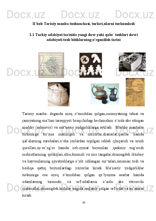 II bob Tarixiy manba tushunchasi, turlari,ularni turkumlash
2.1 Turkiy adabiyot tarixida yangi davr yoki qabr  toshlari davri
adabiyoti tosh bitiklarning o’rganilish tarixi
Tarixiy   manba-   deganda   uzoq   o’tmishdan   qolgan,insoniyatning   tabiat   va
jamiyatning ma’lum taraqqiyot bosqichidagi kechmishini o’zida aks ettirgan
moddiy   (ashyoviy)   va   ma’naviy   yodgorliklarga   aytiladi.     Moddiy   manbalar
turkumiga   ko’xna   manzilgoh   va   mozorlar,shaxarlar,qasrlar   hamda
qal’alarning   xarobalari,o’sha   joylardan   topilgan   ishlab   cjhiqarish   va   urush
qurollari,uy-ro’zg’or   hamda   zeb-ziynat   buyumlari   ,qadimiy   sug’orish
inshootlarining   qoldiqlari,oltin,kumush   va   mis   tangalar,shuningdek   ibtidoiy
va   hayvonlarning   qoyatoshlarga   o’yib   ishlangan   sur’talari,umuman   tosh   va
boshqa   qattiq   buyumlardagi   yozuvlar   kiradi   Ma’naviy   yodgorliklar
turkumiga   esa   uzoq   o’tmishdan   qolgan   qo’lyozma   asarlar   hamda
odamlarning   turmushi   va   urf-odatlarini   o’zida   aks   ettiruvchi
materiallar,shuningdek,kishilar ongida saqlanib qolgan urf-odat va an’analar
kiradi
20 