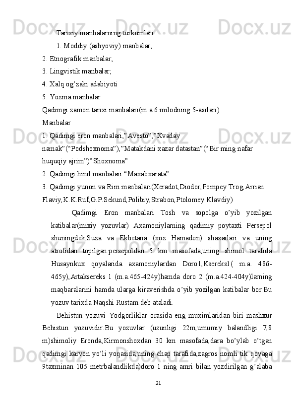 Tarixiy manbalarning turkumlari
1. Moddiy (ashyoviy) manbalar;
2. Etnografik manbalar;
3. Lingvistik manbalar;
4. Xalq og’zaki adabiyoti
5. Yozma manbalar
Qadimgi zamon tarixi manbalari(m.a.6 milodning 5-asrlari)
Manbalar
1. Qadimgi eron manbalari,”Avesto”,”Xvaday 
namak”(“Podshoxnoma”),”Matakdani xazar datastan”(“Bir ming nafar 
huquqiy ajrim”)”Shoxnoma”
2. Qadimgi hind manbalari “Maxabxarata”
3. Qadimgi yunon va Rim manbalari(Xeradot,Diodor,Pompey Trog,Arrian 
Flaviy,K.K.Ruf,G.P.Sekund,Polibiy,Strabon,Ptolomey Klavdiy)  Qadimgi   Eron   manbalari   Tosh   va   sopolga   o’yib   yozilgan	
katibalar(mixiy   yozuvlar)   Axamoniylarning   qadimiy   poytaxti   Persepol
shuningdek,Suza   va   Ekbetana   (xoz   Hamadon)   shaxarlari   va   uning
atrofidan   topilgan.persepoldan   5   km   masofada,uning   shimol   tarafida
Husaynkux   qoyalarida   axamoniylardan   Doro1,Ksereks1(   m.a.   486-
465y),Artaksereks   1   (m.a.465-424y)hamda   doro   2   (m.a.424-404y)larning
maqbaralarini   hamda  ularga   kiraverishda   o’yib   yozilgan   katibalar   bor.Bu
yozuv tarixda Naqshi Rustam deb ataladi.
Behistun   yozuvi   Yodgorliklar   orasida   eng   muximlaridan   biri   mashxur
Behistun   yozuvidir.Bu   yozuvlar   (uzunligi   22m,umumiy   balandligi   7,8
m)shimoliy   Eronda,Kirmonshoxdan   30   km   masofada,dara   bo’ylab   o’tgan
qadimgi  karvon  yo’li  yoqasida,uning  chap  tarafida,zagros nomli  tik  qoyaga
9taxminan   105   metrbalandlikda)doro   1   ning   amri   bilan   yozdirilgan   g’alaba
21 