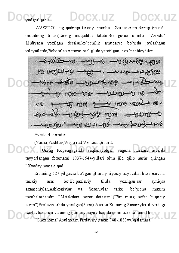 yodgorligidir.
  AVESTO”   eng   qadimgi   tarixiy     manba       Zoroastrizm   dining   (m.a.6-
milodning   6-asri)dining   muqaddas   kitobi.Bir   gurux   olimlar   “Avesto’
Midiyada   yozilgan   desalar,ko’pchilik   amudaryo   bo’yida   joylashgan
viloyatlarda,Balx bilan xorazm oralig’ida yaratilgan, deb hisoblaydilar.
Avesto 4 qismdan :
(Yasna,Yashtov,Vispa-rad,Vendidad)iborat.
    Uning   Kopengagenda   saqlanayotgan   yagona   nusxasi   asosida
tayyorlangan   fotomatni   1937-1944-yillari   oltin   jild   qilib   nashr   qilingan
“Xvaday namak”qad
Eronning 627-yilgacha bo’lgan ijtimoiy-siyosiy hayotidan baxs etuvchi
tarixiy   asar   bo’lib,paxlaviy   tilida   yozilgan.sar   ayniqsa
axamoniylar,Ashkoniylar   va   Sosoniylar   tarixi   bo’yicha   muxim
manbalardandir.   “Matakdani   hazar   datastan”(“Bir   ming   nafar   huquqiy
ajrim”)Paxlaviy tilida yozilgan(8-asr).Asarda Eronning Sosoniylar davridagi
davlat tuzulishi va uning ijtimoiy hayoti haqida qimmatli ma’lumot bor.
 “Shoxnoma”Abulqosim Firdavsiy (taxm.940-1030yy.)qalamiga 
22 