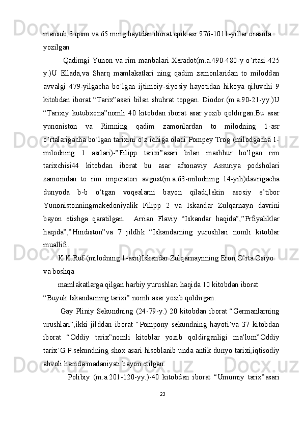 mansub,3 qism va 65 ming baytdan iborat epik asr.976-1011-yillar orasida 
yozilgan
   Qadimgi Yunon va rim manbalari Xeradot(m.a.490-480-y o’rtasi-425
y.)U   Ellada,va   Sharq   mamlakatlari   ning   qadim   zamonlaridan   to   miloddan
avvalgi   479-yilgacha   bo’lgan   ijtimoiy-siyosiy   hayotidan   hikoya   qiluvchi   9
kitobdan   iborat   “Tarix”asari   bilan   shuhrat   topgan.   Diodor.(m.a.90-21-yy.)U
“Tarixiy   kutubxona”nomli   40   kitobdan   iborat   asar   yozib   qoldirgan.Bu   asar
yunoniston   va   Rimning   qadim   zamonlardan   to   milodning   1-asr
o’rtalarigacha bo’lgan tarixini o’z ichiga oladi Pompey Trog (milodgacha 1-
milodning   1   asrlari)-”Filipp   tarixi”asari   bilan   mashhur   bo’lgan   rim
tarixchisi44   kitobdan   iborat   bu   asar   afsonaviy   Assuriya   podsholari
zamonidan   to   rim   imperatori   avgust(m.a.63-milodning   14-yili)davrigacha
dunyoda   b-b   o’tgan   voqealarni   bayon   qiladi,lekin   asosiy   e’tibor
Yunonistonningmakedoniyalik   Filipp   2   va   Iskandar   Zulqarnayn   davrini
bayon   etishga   qaratilgan.     Arrian   Flaviy   “Iskandar   haqida”,”Prfiyaliklar
haqida”,”Hindiston”va   7   jildlik   “Iskandarning   yurushlari   nomli   kitoblar
muallifi.
K.K.Ruf (milodning 1-asri)Iskandar Zulqarnaynning Eron,O’rta Osiyo 
va boshqa
mamlakatlarga qilgan harbiy yurushlari haqida 10 kitobdan iborat 
“Buyuk Iskandarning tarixi” nomli asar yozib qoldirgan.
  Gay  Pliniy  Sekundning  (24-79-y.) 20  kitobdan iborat  “Germanlarning
urushlari”,ikki   jilddan   iborat   “Pompony   sekundning   hayoti’va   37   kitobdan
iborat   “Oddiy   tarix”nomli   kitoblar   yozib   qoldirganligi   ma’lum”Oddiy
tarix’G.P.sekundning shox asari hisoblanib unda antik dunyo tarixi,iqtisodiy
ahvoli hamda madaniyati bayon etilgan.
      Polibiy   (m.a.201-120-yy.)-40   kitobdan   iborat   “Umumiy   tarix”asari
23