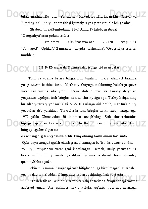 bilan   mashxur.Bu   asar   Yunoniston,Makedoniya,Karfagen,Misr,Suriya   va
Rimning 220-146-yillar orasidagi ijtimoiy-siyosiy tarixini o’z ichiga oladi.
  Strabon (m.a.63-milodning 23y.)Uning 17 kitobdan iborat 
“Geografiya”asari juda mashhur.
    Ptolomey   Klavdiy(taxminan   90-160   yy.)Uning
“Almagest”,”Optika”,”Germanlar   haqida   tushuncha”,”Geografiya”asarlari
mashhur.
2.2  9-12-asrlarda Yozma adabiyotga oid manbalar
Tosh   va   yozma   badiiy   bitiglarning   topilishi   turkiy   adabiyot   tarixida
yangi   davrni   boshlab   berdi.   М arkaziy   Osiyoga   arablarning   kelishiga   qadar
yaratilgan   yozma   adabiyotni     o’rganishda   O’rxun   va   Enasoy   daryolari
yoqasidan topilgan tosh bitiglar alohida ahamiyatga ega. Turkiy halqlarning
bu   adabiy-tarixiy   yodgorliklari   VI-VIII   asrlarga   oid   bo’lib,   ular   turk   runiy
yozuvlari   deb   yuritiladi.   Turkiylarda   tosh   bitiglar   tarixi   uzoq   tarixga   ega.
1970   yilda   Olmaotadan   50   kilometr   uzoqlikdagi   Esik   shaharchasidan
topilgan   qabrdan   Urxun   alifbosidagi   harflar   bitilgan   runiy   yozuvdagi   tosh
bitig qo’lga kiritilgan edi.
«Xonning o’g’li 23 yoshida o’ldi. Issiq elining boshi omon bo’lsin!»
  Qabr qaysi xonga tegishli ekanligi aniqlanmagan bo’lsa-da, yozuv bundan
2500   yil   muqaddam   yaratilgani   isbotlangan.   Demak,   runiy   yozuvlarning
tarixi   uzoq,   bu   yozuvda   yaratilgan   yozma   adabiyot   ham   shunday
qadimiylikka egadir.
Lekin mukammal darajadagi tosh bitiglar qo’lga kiritilmaganligi sababli 
yozma davrni miloddan oldingi davrlardan boshlashga hali vaqt erta.
                 Tosh bitiklar Tosh bitiklar turkiy xalqlar tarixida favquloddagi yozma
adabiyot   emas.   Ular   qadimgi   turkiy   xalqlar   og’zaki   ijodining   mantiqan
24 