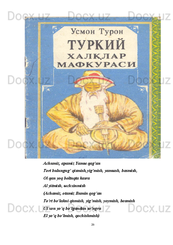 Achumiz, apamiz Yam ы  qag’an
Tort bulungug’ qismish,yig’mish, yam ы sh, basmish, 
Ol qan yoq boltuqta kasra
Al yitmish,  ы chxinmish
(Achamiz, otamiz Bumin qog’an
To’rt bo’lakni qismish, yig’mish, yoymish, bosmish
Ul xon yo’q bo’lgandan so’ngra
El yo’q bo’lmish, qochishmish) .
26 