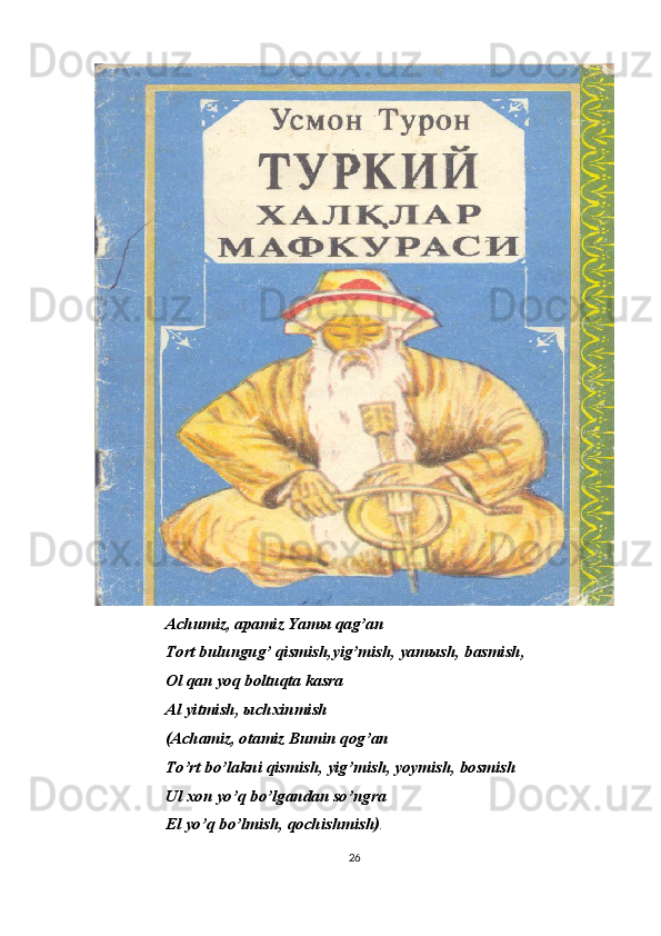 Achumiz, apamiz Yam ы  qag’an
Tort bulungug’ qismish,yig’mish, yam ы sh, basmish, 
Ol qan yoq boltuqta kasra
Al yitmish,  ы chxinmish
(Achamiz, otamiz Bumin qog’an
To’rt bo’lakni qismish, yig’mish, yoymish, bosmish
Ul xon yo’q bo’lgandan so’ngra
El yo’q bo’lmish, qochishmish) .
26