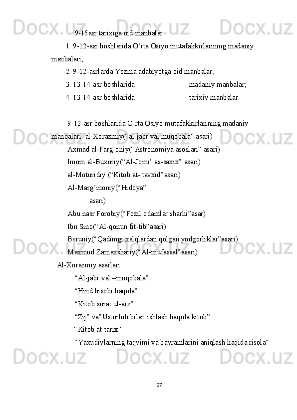 9-15asr tarixiga oid manbalar
1. 9-12-asr boshlarida O’rta Osiyo mutafakkirlarining madaniy 
manbalari; 
2. 9-12-asrlarda Yozma adabiyotga oid manbalar;
3. 13-14-asr boshlarida                             madaniy manbalar;
4. 13-14-asr boshlarida                             tarixiy manbalar.
 9-12-asr boshlarida O’rta Osiyo mutafakkirlarining madaniy 
manbalari   al-Xorazmiy(“al-jabr val muqobala” asari)
 Axmad al-Farg’oniy(“Astronomiya asoslari” asari)
 Imom al-Buxoriy(“Al-Jomi’ as-saxix” asari)
 al-Moturidiy (“Kitob at- tavxid”asari)
 Al-Marg’inoniy(“Hidoya”
        asari)
 Abu nasr Forobiy(“Fozil odamlar sharhi”asar)
 Ibn Sino(“Al-qonun fit-tib”asari)
 Beruniy(“Qadimgi xalqlardan qolgan yodgorliklar”asari) 
 Maxmud Zamaxshariy(“Al-mufassal”asari)
Al-Xorazmiy asarlari
“Al-jabr val –muqobala”
“Hind hisobi haqida”
“Kitob surat ul-arz”
“Zij” va”Usturlob bilan ishlash haqida kitob”
“Kitob at-tarix”
“Yaxudiylarning taqvimi va bayramlarini aniqlash haqida risola”
27 