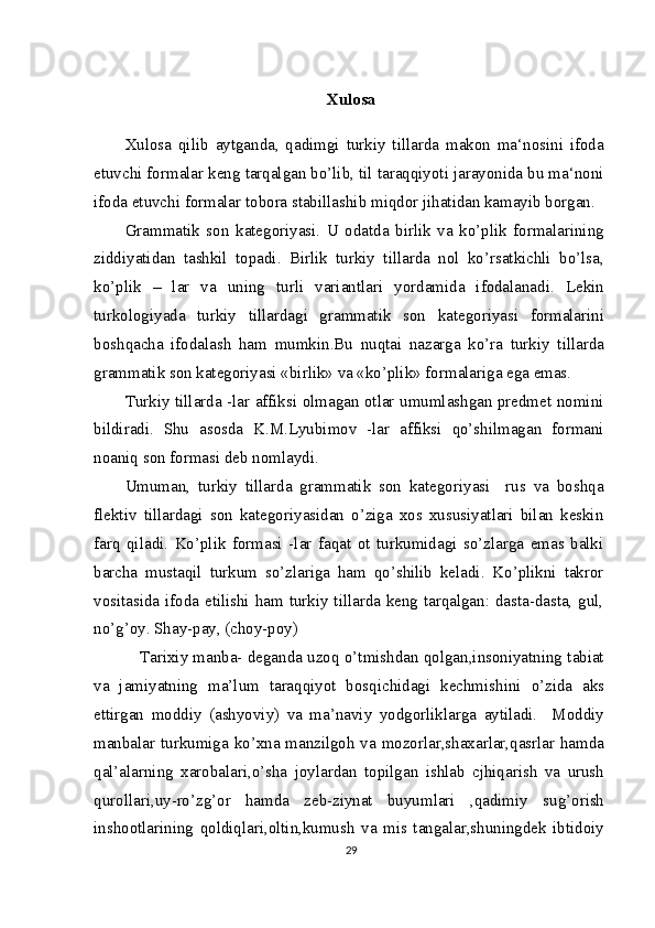 Xulosa
Xulosa   qilib   aytganda,   qadimgi   turkiy   tillarda   makon   ma‘nosini   ifoda
etuvchi formalar keng tarqalgan bo’lib, til taraqqiyoti jarayonida bu ma‘noni
ifoda etuvchi formalar tobora stabillashib miqdor jihatidan kamayib borgan.
Grammatik   son   kategoriyasi.   U   odatda   birlik   va   ko’plik   formalarining
ziddiyatidan   tashkil   topadi.   Birlik   turkiy   tillarda   nol   ko’rsatkichli   bo’lsa,
ko’plik   –   lar   va   uning   turli   variantlari   yordamida   ifodalanadi.   Lekin
turkologiyada   turkiy   tillardagi   grammatik   son   kategoriyasi   formalarini
boshqacha   ifodalash   ham   mumkin.Bu   nuqtai   nazarga   ko’ra   turkiy   tillarda
grammatik son kategoriyasi «birlik» va «ko’plik» formalariga ega emas.
Turkiy tillarda -lar affiksi olmagan otlar umumlashgan predmet nomini
bildiradi.   Shu   asosda   K.M.Lyubimov   -lar   affiksi   qo’shilmagan   formani
noaniq son formasi deb nomlaydi.
Umuman,   turkiy   tillarda   grammatik   son   kategoriyasi     rus   va   boshqa
flektiv   tillardagi   son   kategoriyasidan   o’ziga   xos   xususiyatlari   bilan   keskin
farq   qiladi.   Ko’plik   formasi   -lar   faqat   ot   turkumidagi   so’zlarga   emas   balki
barcha   mustaqil   turkum   so’zlariga   ham   qo’shilib   keladi.   Ko’plikni   takror
vositasida ifoda etilishi ham turkiy tillarda keng tarqalgan: dasta-dasta, gul,
no’g’oy. Shay-pay, (choy-poy)
    Tarixiy manba- deganda uzoq o’tmishdan qolgan,insoniyatning tabiat
va   jamiyatning   ma’lum   taraqqiyot   bosqichidagi   kechmishini   o’zida   aks
ettirgan   moddiy   (ashyoviy)   va   ma’naviy   yodgorliklarga   aytiladi.     Moddiy
manbalar turkumiga ko’xna manzilgoh va mozorlar,shaxarlar,qasrlar hamda
qal’alarning   xarobalari,o’sha   joylardan   topilgan   ishlab   cjhiqarish   va   urush
qurollari,uy-ro’zg’or   hamda   zeb-ziynat   buyumlari   ,qadimiy   sug’orish
inshootlarining   qoldiqlari,oltin,kumush   va   mis   tangalar,shuningdek   ibtidoiy
29 