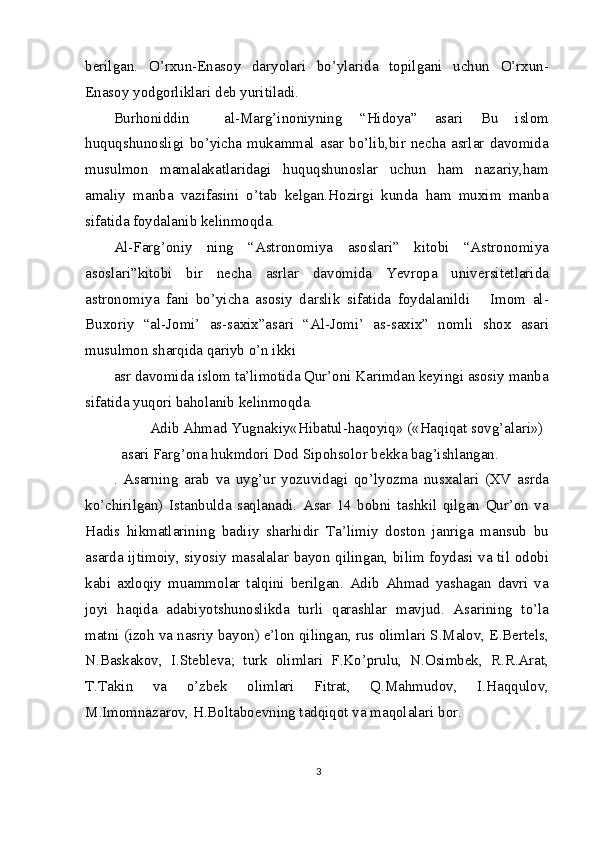 berilgan.   O’rxun-Enasoy   daryolari   bo’ylarida   topilgani   uchun   O’rxun-
Enasoy yodgorliklari deb yuritiladi.
Burhoniddin     al-Marg’inoniyning   “Hidoya”   asari   Bu   islom
huquqshunosligi  bo’yicha  mukammal  asar  bo’lib,bir  necha  asrlar  davomida
musulmon   mamalakatlaridagi   huquqshunoslar   uchun   ham   nazariy,ham
amaliy   manba   vazifasini   o’tab   kelgan.Hozirgi   kunda   ham   muxim   manba
sifatida foydalanib kelinmoqda.
Al-Farg’oniy   ning   “Astronomiya   asoslari”   kitobi   “Astronomiya
asoslari”kitobi   bir   necha   asrlar   davomida   Yevropa   universitetlarida
astronomiya   fani   bo’yicha   asosiy   darslik   sifatida   foydalanildi       Imom   al-
Buxoriy   “al-Jomi’   as-saxix”asari   “Al-Jomi’   as-saxix”   nomli   shox   asari
musulmon sharqida qariyb o’n ikki
asr davomida islom ta’limotida Qur’oni Karimdan keyingi asosiy manba
sifatida yuqori baholanib kelinmoqda.
Adib Ahmad Yugnakiy«Hibatul-haqoyiq» («Haqiqat sovg’alari») 
asari Farg’ona hukmdori Dod Sipohsolor bekka bag’ishlangan.
.   Asarning   arab   va   uyg’ur   yozuvidagi   qo’lyozma   nusxalari   (XV   asrda
ko’chirilgan)   Istanbulda   saqlanadi.   Asar   14   bobni   tashkil   qilgan   Qur’on   va
Hadis   hikmatlarining   badiiy   sharhidir   Ta’limiy   doston   janriga   mansub   bu
asarda ijtimoiy, siyosiy masalalar bayon qilingan, bilim foydasi va til odobi
kabi   axloqiy   muammolar   talqini   berilgan.   Adib   Ahmad   yashagan   davri   va
joyi   haqida   adabiyotshunoslikda   turli   qarashlar   mavjud.   Asarining   to’la
matni (izoh va nasriy bayon) e’lon qilingan, rus olimlari S.Malov, E.Bertels,
N.Baskakov,   I.Stebleva;   turk   olimlari   F.Ko’prulu,   N.Osimbek,   R.R.Arat,
T.Takin   va   o’zbek   olimlari   Fitrat,   Q.Mahmudov,   I.Haqqulov,
M.Imomnazarov, H.Boltaboevning tadqiqot va maqolalari bor.
3