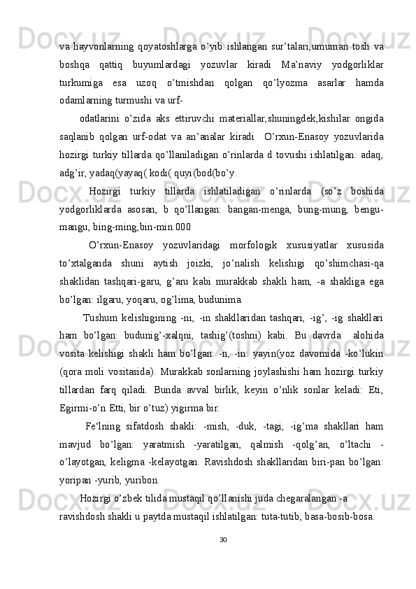 va   hayvonlarning   qoyatoshlarga   o’yib   ishlangan   sur’talari,umuman   tosh   va
boshqa   qattiq   buyumlardagi   yozuvlar   kiradi   Ma’naviy   yodgorliklar
turkumiga   esa   uzoq   o’tmishdan   qolgan   qo’lyozma   asarlar   hamda
odamlarning turmushi va urf-
odatlarini   o’zida   aks   ettiruvchi   materiallar,shuningdek,kishilar   ongida
saqlanib   qolgan   urf-odat   va   an’analar   kiradi     O’rxun-Enasoy   yozuvlarida
hozirgi  turkiy   tillarda  qo’llaniladigan   o’rinlarda  d   tovushi  ishlatilgan:  adaq,
adg’ir, yadaq(yayaq( kodi( quyi(bod(bo’y.
  Hozirgi   turkiy   tillarda   ishlatiladigan   o’rinlarda   (so’z   boshida
yodgorliklarda   asosan,   b   qo’llangan:   bangan-menga,   bung-mung,   bengu-
mangu, bing-ming,bin-min.000
  O’rxun-Enasoy   yozuvlaridagi   morfologik   xususiyatlar   xususida
to’xtalganda   shuni   aytish   joizki,   jo’nalish   kelishigi   qo’shimchasi-qa
shaklidan   tashqari-garu,   g’aru   kabi   murakkab   shakli   ham,   -a   shakliga   ega
bo’lgan: ilgaru, yoqaru, og’lima, budunima.
  Tushum   kelishigining   -ni,   -in   shakllaridan   tashqari,   -ig’,   -ig   shakllari
ham   bo’lgan:   budunig’-xalqni,   tashig’(toshni)   kabi.   Bu   davrda     alohida
vosita   kelishigi   shakli   ham   bo’lgan:   -n,   -in:   yayin(yoz   davomida   -ko’lukin
(qora  moli vositasida).  Murakkab  sonlarning  joylashishi  ham  hozirgi turkiy
tillardan   farq   qiladi.   Bunda   avval   birlik,   keyin   o’nlik   sonlar   keladi:   Eti,
Egirmi-o’n Etti, bir o’tuz) yigirma bir.
  Fe‘lning   sifatdosh   shakli:   -mish,   -duk,   -tagi,   -ig’ma   shakllari   ham
mavjud   bo’lgan:   yaratmish   -yaratilgan,   qalmish   -qolg’an,   o’ltachi   -
o’layotgan,   keligma   -kelayotgan.   Ravishdosh   shakllaridan   biri-pan   bo’lgan:
yoripan -yurib, yuribon.
Hozirgi o’zbek tilida mustaqil qo’llanishi juda chegaralangan -a 
ravishdosh shakli u paytda mustaqil ishlatilgan: tuta-tutib, basa-bosib-bosa.
30 