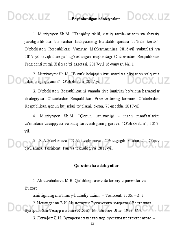 Foydalanilgan adabiyotlar:
1.   Mirziyoyev   Sh.M.   “Tanqidiy   tahlil,   qat’iy   tartib-intizom   va   shaxsiy
javobgarlik   har   bir   rahhar   faoliyatining   kundalik   qoidasi   bo‘lishi   kerak”.
O‘zbekiston   Respublikasi   Vazirlar   Mahkamasining   2016-yil   yakunlari   va
2017   yil   istiqbollariga   bag‘isiilangan   majlisidagi   O‘zbekiston   Respublikasi
Prezidenti nutqi. Xalq so‘zi gazetasi, 2017-yil 16-yanvar, №11.
2. Mirziyoyev Sh.M. “Buyuk kelajaginiizni mard va oliyjanob xalqimiz
bilan birga quramiz”.  O‘zbekiston, 2017-yil.
3.   O‘zbekiston   Respublikasini   yanada   rivojlantirish   bo‘yicha   harakatlar
strategiyasi.   O‘zbekiston   Respublikasi   Prezidentining   farmoni.   O‘zbekiston
Respublikasi qonun hujjatlari to‘plami, 6-son, 70-modda. 2017-yil.
4.   Mirziyoyev   Sh.M.   “Qonun   ustuvorligi   -   inson   manfaatlarini
ta’minlash   taraqqiyoti   va   xalq   farovonligining   garovi.   “O‘zbekiston”,   2017-
yil.
5.   R.A.Mavlonova,   D.Abdurahimova.   “Pedagogik   mahorat”.   O‘quv
qo‘llanma. Toshkent. Fan va texnologiya. 2012-yil.
Qo’shimcha adabiyotlar
1. Abduvahobova M.R. Qo`shbegi arxivida tarixiy toponimlar va 
Buxoro
amirligining ma muriy-hududiy tizimi. – Toshkent, 2006. –B. 3‟
2. Искандаров Б.И. Из истории Бухарского эмирата ( Восточная  
Бухара и Зап Темур в конце XIX в).-М.: Восточ. Лит, 1958.-С.7.
3. Логофет Д.Н. Бухарское ханство под русским протекторатом. – 
32 