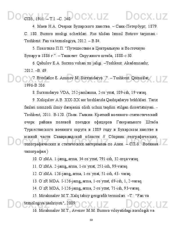 СПб., 1911. – Т.I. –С. 240.
4.  Маев  Н.А.  Очерки   Бухарского  ханства.  –  Санк-Петербург,  1879.
С .   180.   Buxoro   xonligi   ocherklari.   Rus   tilidan   Ismoil   Botirov   tarjimasi.-
Toshkent: Fan va texnologiya, 2012. – B.84.
5. Покотило П.П. “Путешествие в Центральную и Восточную 
Бухару в 1886 г.”. – Ташкент: Окружного штаба, 1888-c 30.
6. Qabulov E.A. Surxon vohasi xo`jaligi. –Toshkent: Akademnashr, 
2012. –B. 69.
7. Rtveladze E. Aminov M. Surxondaryo. .”. – Toshkent: Qomuslar, 
1996-B 206.
8. Surxondaryo VDA, 252-jamlanma, 2-ro`yxat, 109-ish, 19 varaq.
9. Xoliqulov A.B. XIX-XX asr boshlarida Qashqadaryo bekliklari. Tarix
fanlari nomzodi ilmiy darajasini olish uchun taqdim etilgan dissertatsiyasi. -
Toshkent, 2011.  B-120. (Полк. Галкин. Краткий военного-статистический
очерк   района   полевой   поездки   офицеров   Генерального   Штаба
Туркестанского   военного   округа   в   1889   году   в   Бухарском   ханстве   в
южной   части   Самаркандской   области   //   Сборник   географических,
топографических   и   статических   материалов   по   Азии.   –   СП.б.:   Военная
типография )
10. O`zMA. 1-jamg„arma, 34-ro`yxat, 791-ish, 32-orqa varaq.
11. O`zMA. 2-jamg„arma, 1-ro`yxat, 251-ish, 99-varaq.
12. O`zMA. 126-jamg„arma, 1-ro`yxat, 51-ish, 43- varaq.
13. O`zR MDA. I-126-jamg„arma, 1-ro`yxat, 69-ish, 1, 2-varaq.
14. O`zR MDA, I-126-jamg„arma, 2-ro`yxat, 71-ish, 93-varaq.
15. Mirakmalov M.T. Xalq tabiiy geografik terminlari. –T.: "Fan va 
texnologiya nashriyoti", 2009.
16. Mirakmalov M.T., Avezov M.M. Buxoro viloyatidagi xorologik va 
33 