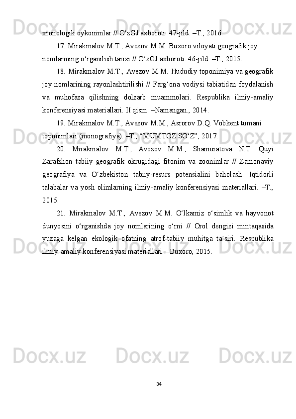 xronologik oykonimlar // O‘zGJ axboroti. 47-jild. –T., 2016.
17. Mirakmalov M.T., Avezov M.M. Buxoro viloyati geografik joy 
nomlarining o‘rganilish tarixi // O‘zGJ axboroti. 46-jild. –T., 2015.
18. Mirakmalov M.T., Avezov M.M. Hududiy toponimiya va geografik
joy nomlarining rayonlashtirilishi // Farg‘ona vodiysi tabiatidan foydalanish
va   muhofaza   qilishning   dolzarb   muammolari.   Respublika   ilmiy-amaliy
konferensiyasi materiallari. II qism. –Namangan., 2014.
19. Mirakmalov M.T., Avezov M.M., Asrorov D.Q. Vobkent tumani 
toponimlari (monografiya). –T., “MUMTOZ SO‘Z”, 2017.
20.   Mirakmalov   M.T.,   Avezov   M.M.,   Shamuratova   N.T.   Quyi
Zarafshon   tabiiy   geografik   okrugidagi   fitonim   va   zoonimlar   //   Zamonaviy
geografiya   va   O‘zbekiston   tabiiy-resurs   potensialini   baholash.   Iqtidorli
talabalar   va   yosh   olimlarning   ilmiy-amaliy   konferensiyasi   materiallari.   –T.,
2015.
21.   Mirakmalov   M.T.,   Avezov   M.M.   O‘lkamiz   o‘simlik   va   hayvonot
dunyosini   o‘rganishda   joy   nomlarining   o‘rni   //   Orol   dengizi   mintaqasida
yuzaga   kelgan   ekologik   ofatning   atrof-tabiiy   muhitga   ta’siri.   Respublika
ilmiy-amaliy konferensiyasi materiallari. –Buxoro, 2015.
34 