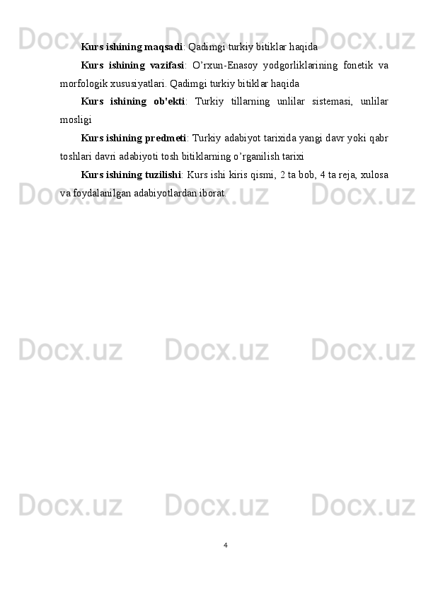 Kurs ishining maqsadi : Qadimgi turkiy bitiklar haqida
Kurs   ishining   vazifasi :   O’rxun-Enasoy   yodgorliklarining   fonetik   va
morfologik xususiyatlari. Qadimgi turkiy bitiklar haqida
Kurs   ishining   ob'ekti :   Turkiy   tillarning   unlilar   sistemasi,   unlilar
mosligi
Kurs ishining predmeti : Turkiy adabiyot tarixida yangi davr yoki qabr
toshlari davri adabiyoti tosh bitiklarning o’rganilish tarixi
Kurs ishining tuzilishi : Kurs ishi kiris qismi, 2 ta bob, 4 ta reja, xulosa
va foydalanilgan adabiyotlardan iborat.
4 