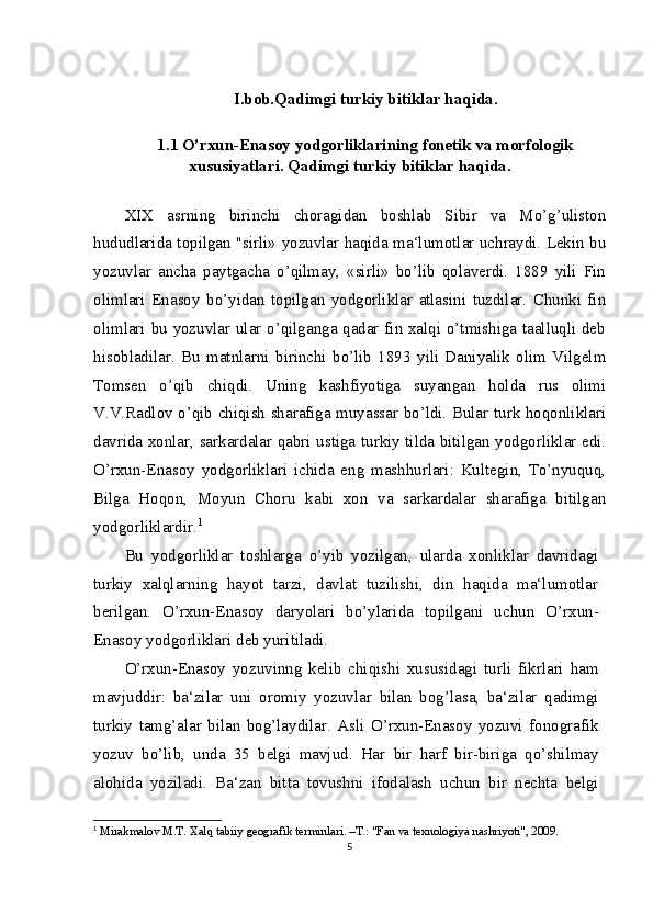 I.bob.Qadimgi turkiy bitiklar haqida.
1. 1  O’rxun-Enasoy yodgorliklarining fonetik va morfologik
xususiyatlari.  Qadimgi turkiy bitiklar haqida.
XIX   asrning   birinchi   choragidan   boshlab   Sibir   va   Mo’g’uliston
hududlarida topilgan "sirli» yozuvlar haqida ma‘lumotlar uchraydi. Lekin bu
yozuvlar   ancha   paytgacha   o’qilmay,   «sirli»   bo’lib   qolaverdi.   1889   yili   Fin
olimlari   Enasoy   bo’yidan   topilgan   yodgorliklar   atlasini   tuzdilar.   Chunki   fin
olimlari bu yozuvlar ular o’qilganga qadar fin xalqi o’tmishiga taalluqli deb
hisobladilar.   Bu   matnlarni   birinchi   bo’lib   1893   yili   Daniyalik   olim   Vilgelm
Tomsen   o’qib   chiqdi.   Uning   kashfiyotiga   suyangan   holda   rus   olimi
V.V.Radlov o’qib chiqish sharafiga muyassar bo’ldi. Bular turk hoqonliklari
davrida xonlar, sarkardalar qabri ustiga turkiy tilda bitilgan yodgorliklar edi.
O’rxun-Enasoy   yodgorliklari   ichida   eng   mashhurlari:   Kultegin,   To’nyuquq,
Bilga   Hoqon,   Moyun   Choru   kabi   xon   va   sarkardalar   sharafiga   bitilgan
yodgorliklardir. 1
Bu   yodgorliklar   toshlarga   o’yib   yozilgan,   ularda   xonliklar   davridagi
turkiy   xalqlarning   hayot   tarzi,   davlat   tuzilishi,   din   haqida   ma‘lumotlar
berilgan.   O’rxun-Enasoy   daryolari   bo’ylarida   topilgani   uchun   O’rxun-
Enasoy yodgorliklari deb yuritiladi.
O’rxun-Enasoy   yozuvinng   kelib   chiqishi   xususidagi   turli   fikrlari   ham
mavjuddir:   ba‘zilar   uni   oromiy   yozuvlar   bilan   bog’lasa,   ba‘zilar   qadimgi
turkiy   tamg’alar   bilan   bog’laydilar.   Asli   O’rxun-Enasoy   yozuvi   fonografik
yozuv   bo’lib,   unda   35   belgi   mavjud.   Har   bir   harf   bir-biriga   qo’shilmay
alohida   yoziladi.   Ba‘zan   bitta   tovushni   ifodalash   uchun   bir   nechta   belgi
1
  Mirakmalov M.T. Xalq tabiiy geografik terminlari. –T.: "Fan va texnologiya nashriyoti", 2009.
5 