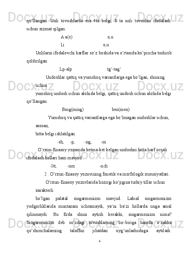 qo’llangan.   Unli   tovushlarda   esa   4ta   belgi,   8   ta   unli   tovushni   ifodalash
uchun xizmat qilgan:
            A a(e)                              o,u 
            I,i                                 o,u
Unlilarni ifodalovchi harflar so’z boshida va o’rtasida ko’pincha tushirib
qoldirilgan:
             Lp-alp                              tg’-tag’
 Undoshlar qattiq va yumshoq variantlarga ega bo’lgan, shuning 
uchun
yumshoq undosh uchun alohida belgi, qattiq undosh uchun alohida belgi 
qo’llangan.
               Bing(ming)                        ben(men)
   Yumshoq va qattiq variantlarga ega bo’lmagan undoshlar uchun, 
asosan,
bitta belgi ishlatilgan:
           -sh,     -p,        -ng,        -m
  O’rxun-Enasoy yozuvida ketma-ket kelgan undoshni bitta harf orqali 
ifodalash hollari ham mavjud.
     -ltt,         -nm                     -nch
2 . O’rxun-Enasoy yozuvining fonetik va morfologik xususiyatlari. 
 O’rxun-Enasoy yozuvlarida hozirgi ko’pgina turkiy tillar uchun 
xarakterli
bo’lgan   palatal   singarmonizm   mavjud.   Labial   singarmonizm
yodgorliklarida   muntazam   uchramaydi,   ya‘ni   ba‘zi   hollarda   unga   amal
qilinmaydi.   Bu   Erda   shuni   aytish   kerakki,   singarmonizm   nima?
Singarmonizm   deb   so’zdagi   tovushlarning   bir-biriga   hamda   o’zakka
qo’shimchalarning   talaffuz   jihatdan   uyg’unlashishiga   aytiladi:
6 