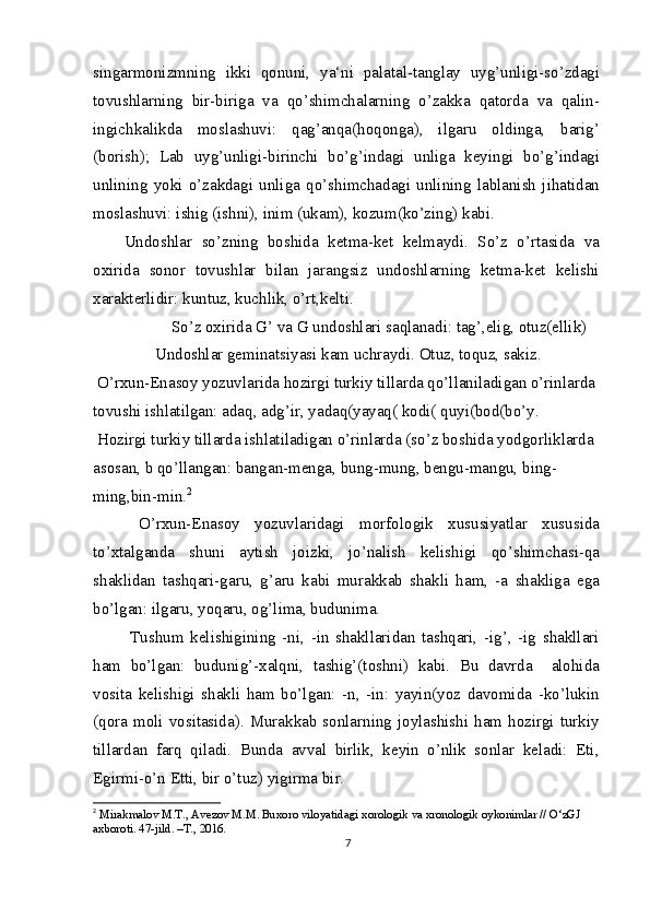 singarmonizmning   ikki   qonuni,   ya‘ni   palatal-tanglay   uyg’unligi-so’zdagi
tovushlarning   bir-biriga   va   qo’shimchalarning   o’zakka   qatorda   va   qalin-
ingichkalikda   moslashuvi:   qag’anqa(hoqonga),   ilgaru   oldinga,   barig’
(borish);   Lab   uyg’unligi-birinchi   bo’g’indagi   unliga   keyingi   bo’g’indagi
unlining   yoki   o’zakdagi   unliga   qo’shimchadagi   unlining   lablanish   jihatidan
moslashuvi: ishig (ishni), inim (ukam), kozum(ko’zing) kabi.
Undoshlar   so’zning   boshida   ketma-ket   kelmaydi.   So’z   o’rtasida   va
oxirida   sonor   tovushlar   bilan   jarangsiz   undoshlarning   ketma-ket   kelishi
xarakterlidir: kuntuz, kuchlik, o’rt,kelti.
    So’z oxirida G’ va G undoshlari saqlanadi: tag’,elig, otuz(ellik)
Undoshlar geminatsiyasi kam uchraydi. Otuz, toquz, sakiz.
 O’rxun-Enasoy yozuvlarida hozirgi turkiy tillarda qo’llaniladigan o’rinlarda 
tovushi ishlatilgan: adaq, adg’ir, yadaq(yayaq( kodi( quyi(bod(bo’y.
 Hozirgi turkiy tillarda ishlatiladigan o’rinlarda (so’z boshida yodgorliklarda
asosan, b qo’llangan: bangan-menga, bung-mung, bengu-mangu, bing-
ming,bin-min. 2
  O’rxun-Enasoy   yozuvlaridagi   morfologik   xususiyatlar   xususida
to’xtalganda   shuni   aytish   joizki,   jo’nalish   kelishigi   qo’shimchasi-qa
shaklidan   tashqari-garu,   g’aru   kabi   murakkab   shakli   ham,   -a   shakliga   ega
bo’lgan: ilgaru, yoqaru, og’lima, budunima.
  Tushum   kelishigining   -ni,   -in   shakllaridan   tashqari,   -ig’,   -ig   shakllari
ham   bo’lgan:   budunig’-xalqni,   tashig’(toshni)   kabi.   Bu   davrda     alohida
vosita   kelishigi   shakli   ham   bo’lgan:   -n,   -in:   yayin(yoz   davomida   -ko’lukin
(qora  moli vositasida).  Murakkab  sonlarning  joylashishi  ham  hozirgi turkiy
tillardan   farq   qiladi.   Bunda   avval   birlik,   keyin   o’nlik   sonlar   keladi:   Eti,
Egirmi-o’n Etti, bir o’tuz) yigirma bir.
2
  Mirakmalov M.T., Avezov M.M. Buxoro viloyatidagi xorologik va xronologik oykonimlar // O‘zGJ 
axboroti. 47-jild. –T., 2016.
7 