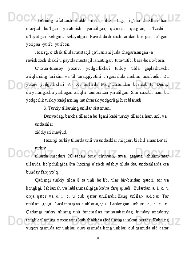   Fe‘lning   sifatdosh   shakli:   -mish,   -duk,   -tagi,   -ig’ma   shakllari   ham
mavjud   bo’lgan:   yaratmish   -yaratilgan,   qalmish   -qolg’an,   o’ltachi   -
o’layotgan,   keligma   -kelayotgan.   Ravishdosh   shakllaridan   biri-pan   bo’lgan:
yoripan -yurib, yuribon.
Hozirgi o’zbek tilida mustaqil qo’llanishi juda chegaralangan -a 
ravishdosh shakli u paytda mustaqil ishlatilgan: tuta-tutib, basa-bosib-bosa.
O’rxun-Enasoy   yozuvi   yodgorliklari   turkiy   tilda   gaplashuvchi
xalqlarning   tarixini   va   til   taraqqiyotini   o’rganishda   muhim   manbadir.   Bu
yozuv   yodgorliklari   VI-   XI   asrlarda   Mug’ulistondan   boshlab   to   Dunay
daryolarigacha   yashagan   xalqlar   tomonidan   yaratilgan.   Shu   sababli   ham   bu
yodgorlik turkiy xalqlarning mushtarak yodgorligi hisoblanadi.
3. Turkiy tillarning unlilar sistemasi.
Dunyodagi barcha tillarda bo’lgani kabi turkiy tillarda ham unli va 
undoshlar
ziddiyati mavjud.
Hozirgi turkiy tillarda unli va undoshlar miqdori bir hil emas Ba‘zi 
turkiy
tillarda   miqdori   20   tadan   ortiq   chuvash,   tuva,   gagauz,   chulim-tatar
tillarida, ko’pchiligida 8ta, hozirgi o’zbek adabiy tilida 6ta, undoshlarda esa
bunday farq yo’q.
Qadimgi   turkiy   tilda   8   ta   unli   bo’lib,   ular   bir-biridan   qatori,   tor   va
kengligi,   lablanish   va   lablanmasligiga   ko’ra   farq   qiladi:   Bulardan   a,   i,   o,   u
orqa   qator   va   e,   i,   o,   u   oldi   qator   unlilardir.Keng   unlilar-   a,e,o,o;   Tor
unlilar:   ,i,u,u.   Lablanmagan   unlilar-a,e,i,i.   Lablangan   unlilar:   o,   o,   u,   u.
Qadimgi   turkiy   tilining   unli   fonemalari   munosabatidagi   bunday   miqdoriy
tenglik ularning sistemasini kub shaklida ifodalashga imkon beradi: Kubning
yuqori qismida tor unlilar, quyi qismida keng unlilar, old qismida old qator
8 