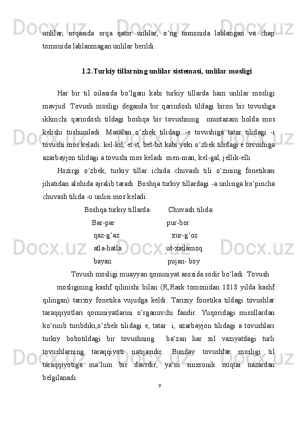 unlilar,   orqasida   orqa   qator   unlilar,   o’ng   tomonida   lablangan   va   chap
tomonida lablanmagan unlilar berildi.
1.2.Turkiy tillarning unlilar sistemasi, unlilar mosligi
Har   bir   til   oilasida   bo’lgani   kabi   turkiy   tillarda   ham   unlilar   mosligi
mavjud.   Tovush   mosligi   deganda   bir   qarindosh   tildagi   biron   bir   tovushga
ikkinchi   qarindosh   tildagi   boshqa   bir   tovushning     muntazam   holda   mos
kelishi   tushuniladi.   Masalan   o’zbek   tilidagi   -e   tovushiga   tatar   tilidagi   -i
tovushi mos keladi: kel-kil, et-it, bet-bit kabi yoki o’zbek tilidagi e tovushiga
azarbayjon tilidagi a tovushi mos keladi: men-man, kel-gal, jellik-elli.
Hozirgi   o’zbek,   turkiy   tillar   ichida   chuvash   tili   o’zining   fonetikasi
jihatidan alohida ajralib taradi. Boshqa turkiy tillardagi -a unlisiga ko’pincha
chuvash tilida -u unlisi mos keladi:
       Boshqa turkiy tillarda:         Chuvash tilida: 
           Bar-par                            pur-bor
            qaz-g’az                            xur-g’oz
            atla-hatla                        ut-xatlamoq
            bayan                              pujan- boy
Tovush mosligi muayyan qonuniyat asosida sodir bo’ladi. Tovush
mosligining   kashf   qilinishi   bilan   (R,Rask   tomonidan   1818   yilda   kashf
qilingan)   tarixiy   fonetika   vujudga   keldi.   Tarixiy   fonetika   tildagi   tovushlar
taraqqiyotlari   qonuniyatlarini   o’rganuvchi   fandir.   Yuqoridagi   misollardan
ko’rinib   turibdiki,o’zbek   tilidagi   e,   tatar     i,   azarbayjon   tilidagi   a   tovushlari
turkiy   bobotildagi   bir   tovushning     ba‘zan   har   xil   vaziyatdagi   turli
tovushlarning   taraqqiyoti   natijasidir.   Bunday   tovushlar   mosligi   til
taraqqiyotiga   ma‘lum   bir   davrdir,   ya‘ni   sinxronik   nuqtai   nazardan
belgilanadi.
9 