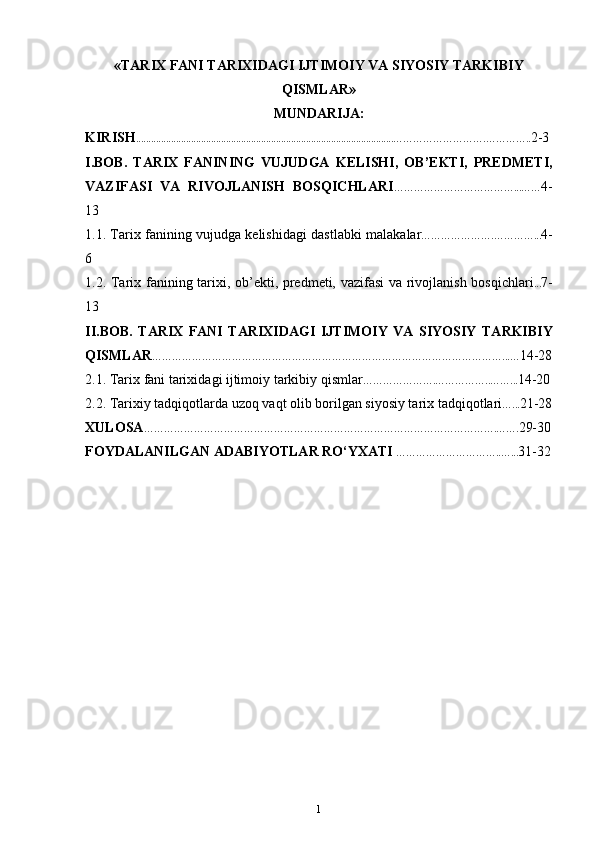 « TАRIХ FАNI TАRIХIDАGI IJTIMОIY VА SIYOSIY TАRKIBIY
QISMLАR »
MUNDARIJA :
KIRISH ....................................................................................................... ……………………….………….. 2-3
I.BOB.   TARIX   FANINING   VUJUDGA   KELISHI,   OB’EKTI,   PREDMETI,
VAZIFASI   VA   RIVOJLANISH   BOSQICHLARI …… …………………………...…… 4-
13
1.1. Tarix   fanining vujudga k е lishi dagi dastlabki malak alar ………………….…………... 4-
6
1.2.   Tarix fanining tarixi,   ob’ekti, predmeti, vazifasi va rivojlanish bosqichlari ... 7-
13
II.BOB.   T А RI Х   F А NI   T А RI Х ID А GI   IJTIM О IY   VA   SIYOSIY   T А RKIBIY
QISML А R ……………………………………………………………………………………………...… 14-28
2.1. T а ri х  f а ni t а ri х id а gi ijtim о iy t а rkibiy qisml а r ………………….……………..……... 14-20
2.2.  Tarixiy tadqiqotlarda uzoq vaqt olib borilgan siyosiy tarix tadqiqotlari …... 21-28
XULOSA …………………………………………………………………………………………….……. 29-30
FOYDALANILGAN ADABIYOTLAR RO‘YXATI   …………………………..…... 31-32
1 