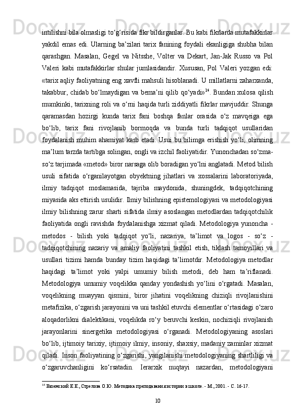 intilishni bila olmasligi to‘g‘risida fikr bildirganlar. Bu kabi fikrlarda mutafakkirlar
yakdil  emas  edi. Ularning ba’zilari  tarix fanining foydali  ekanligiga  shubha bilan
qarashgan.   Masalan,   Gegel   va   Nitsshe,   Volter   va   Dekart,   Jan-Jak   Russo   va   Pol
Valeri   kabi   mutafakkirlar   shular   jumlasidandir.   Xususan,   Pol   Valeri   yozgan   edi:
«tarix aqliy faoliyatning eng xavfli mahsuli hisoblanadi. U millatlarni zaharxanda,
takabbur, chidab bo‘lmaydigan va bema’ni qilib qo‘yadi» 14
. Bundan xulosa qilish
mumkinki, tarixning roli va o‘rni haqida turli ziddiyatli fikrlar mavjuddir. Shunga
qaramasdan   hozirgi   kunda   tarix   fani   boshqa   fanlar   orasida   o‘z   mavqeiga   ega
bo‘lib,   tarix   fani   rivojlanib   bormoqda   va   bunda   turli   tadqiqot   usullaridan
foydalanish muhim ahamiyat kasb etadi. Usui  bu bilimga erishish yo‘li, olimning
ma’lum tarzda tartibga solingan, ongli va izchil faoliyatidir. Yunonchadan so‘zma-
so‘z tarjimada «metod» biror narsaga olib boradigan yo‘lni anglatadi. Metod bilish
usuli   sifatida   o‘rganilayotgan   obyektning   jihatlari   va   xossalarini   laboratoriyada,
ilmiy   tadqiqot   moslamasida,   tajriba   maydonida,   shuningdek,   tadqiqotchining
miyasida aks ettirish usulidir. Ilmiy bilishning epistemologiyasi va metodologiyasi
ilmiy   bilishning   zarur   sharti   sifatida   ilmiy   asoslangan   metodlardan   tadqiqotchilik
faoliyatida   ongli   ravishda   foydalanishga   xizmat   qiladi.   Metodologiya   yunoncha   -
metodos   -   bilish   yoki   tadqiqot   yo‘li,   nazariya,   ta’limot   va   logos   -   so‘z   -
tadqiqotchining   nazariy   va   amaliy   faoliyatini   tashkil   etish,   tiklash   tamoyillari   va
usullari   tizimi   hamda   bunday   tizim   haqidagi   ta’limotdir.   Metodologiya   metodlar
haqidagi   ta’limot   yoki   yalpi   umumiy   bilish   metodi,   deb   ham   ta’riflanadi.
Metodologiya   umumiy   voqelikka   qanday   yondashish   yo‘lini   o‘rgatadi.   Masalan,
voqelikning   muayyan   qismini,   biror   jihatini   voqelikning   chiziqli   rivojlanishini
metafizika, o‘zgarish jarayonini va uni tashkil etuvchi elementlar o‘rtasidagi o‘zaro
aloqadorlikni   dialektikani,   voqelikda   ro‘y   beruvchi   keskin,   nochiziqli   rivojlanish
jarayonlarini   sinergetika   metodologiyasi   o‘rganadi.   Metodologiyaning   asoslari
bo‘lib, ijtimoiy tarixiy, ijtimoiy ilmiy, insoniy, shaxsiy, madaniy zaminlar xizmat
qiladi. Inson faoliyatining o‘zgarishi, yangilanishi  metodologiyaning shartliligi va
o‘zgaruvchanligini   ko‘rsatadin.   Ierarxik   nuqtayi   nazardan,   metodologiyani
14
 Вяземский Е.Е., Стрелова О.Ю. Методика преподавания истории в школе. - М., 2001. - С. 16-17.
10 