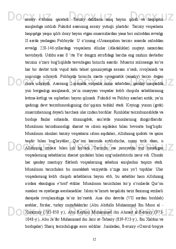 asosiy   e’tiborni   qaratadi.   Tarixiy   dalillarni   aniq   bayon   qilish   va   haqiqatni
aniqlashga   intilish   Fukidid   asarining   asosiy   yutuqli   jihatidir.   Tarixiy   voqealarni
haqiqatga yaqin qilib ilmiy bayon etgan muarrixlardan yana biri miloddan avvalgi
II   asrda   yashagan   Polibiydir.   U   o‘zining   «Umumjahon   tarixi»   asarida   miloddan
avvalgi   220-146-yillardagi   voqealarni   ellinlar   (elladaliklar)   nuqtayi   nazaridan
tasvirlaydi.   Ushbu   asar   0   ‘rta   Yer   dengizi   atrofidagi   barcha   eng   muhim   davlatlar
tarixini   o‘zaro   bog‘liqlikda   tasvirlagan   birinchi   asardir.   Muarrix   xulosasiga   ko‘ra
har   bir   davlat   tirik   vujud   kabi   tabiat   qonuniyatiga   asosan   o‘sadi,   rivojlanadi   va
inqirozga   uchraydi.   Polibiyda   birinchi   marta   «pragmatik   (amaliy)   tarix»   degan
ibora   uchraydi.   Asarning   2-qismida   voqealar   nima   sababdan,   qanday   maqsadda
yuz   berganligi   aniqlanadi,   ya’ni   muayyan   voqealar   kelib   chiqishi   sabablarining
ketma-ketligi va oqibatlari bayon qilinadi. Fukidid va Polibiy asarlari antik, ya’ni
qadimgi   davr   tarixshunosligining   cho‘qqisini   tashkil   etadi.   Keyingi   yunon   (grek)
muarrixlarining deyarli barchasi ular izidan bordilar. Rimliklar tarixshunoslikda va
boshqa   fanlar   sohasida,   shuningdek,   san’atda   yunonlarning   shogirdlaridir.
Musulmon   tarixshunosligi   shariat   va   islom   aqidalari   bilan   bevosita   bog‘liqdir.
Musulmon olimlari tarixiy voqealarni  islom  aqidalari, Allohning qudrati va qazoi
taqdir   bilan   bog‘laydilar.   Qur’oni   karimda   aytilishicha,   inson   tirik   ekan,   u
Allohning   irodasi   bilan   ish   ko‘radi.   Tarixchi   esa   jamiyatda   yuz   beradigan
voqealarning sabablarini shariat qoidalari bilan uyg‘unlashtirishi zarur edi. Chunki
har   qanday   mantiqiy   fikrlash   voqealarning   sababini   aniqlashni   taqozo   etadi.
Musulmon   tarixchilari   bu   murakkab   vaziyatda   o‘ziga   xos   yo‘l   topdilar.   Ular
voqealarning   kelib   chiqish   sabablarini   bayon   etib,   bu   sabablar   ham   Allohning
irodasi   ekanligini   e’tirof   etdilar.   Musulmon   tarixchilari   ko‘p   o‘rinlarda   Qur’on
suralari va oyatlarga asoslanadilar. Islom ta’limoti tarqalishi tarix fanining sezilarli
darajada   rivojlanishiga   ta’sir   ko‘rsatdi.   Ana   shu   davrda   (VII   asrdan   boshlab)
arablar,   forslar,   turkiy   mutafakkirlar   (Abu   Abdullo   Muhammad   Ibn   Muso   al   -
Xorazmiy   (783-850   y.),   Abu   Rayhon   Muhammad   ibn   Ahmad   al-Beruniy   (973-
1048-y.), Abu Ja’far Muhammad ibn Jarir at-Tabariy (839-923-y.), Ibn Xaldun va
boshqalar)   Sharq   tarixchiligiga   asos   soldilar.   Jumladan,   Beruniy   «Osorul-boqiya
12