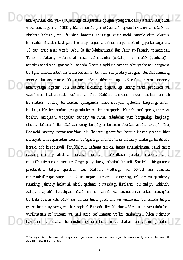 anil-qurunil-xoliya»   («Qadimgi   xalqlardan   qolgan   yodgorliklar»)   asarini   Juijonda
yoza boshlagan va 1000 yilda tamomlagan. «Osorul-boqiya» Beruniyga juda katta
shuhrat   keltirdi,   uni   fanning   hamma   sohasiga   qiziquvchi   buyuk   olim   ekanini
ko‘rsatdi. Bundan tashqari, Beruniy Juijonda astronomiya, metrologiya tarixiga oid
10   dan   ortiq   asar   yozdi.   Abu   Ja’far   Muhammad   ibn   Jarir   at-Tabariy   tomonidan
Tarix   at-Tabariy.   «Tarix   al   шпат   val-muluk»   («Xalqlar   va   malik   (podsho)lar
tarixi») asari yozilgan va bu asarda Odam alayhissalomdan o‘zi yashagan asrgacha
bo‘lgan tarixni isbotlari bilan keltiradi, bu asar еtti yilda yozilgan. Ibn Xaldunning
asosiy   tarixiy-etnografik   asari   «Muqaddima»ning   «Kirish»   qismi   nazariy
ahamiyatga   egadir.   Ibn   Xaldun   fikrining   orginalligi   uning   tarix   predmeti   va
vazifasini   tushunishda   ko‘rinadi.   Ibn   Xaldun   tarixning   ikki   jihatini   ajratib
ko‘rsatadi.   Tashqi   tomondan   qaraganda   tarix   rivoyat,   ajdodlar   haqidagi   xabar
bo‘lsa, ichki tomondan qaraganda tarix - bu «haqiqatni tiklash, borliqning asosi va
boshini   aniqlash,   voqealar   qanday   va   nima   sababdan   yuz   berganligi   haqidagi
chuqur   bilim» 17
.   Ibn   Xaldun   keng   tarqalgan   birinchi   fikrdan   ancha   uzoq   bo‘lib,
ikkinchi nuqtayi nazar tarafdori edi. Tarixning vazifasi  barcha ijtimoiy voqeliklar
mohiyatini   aniqlashdan   iborat   bo‘lganligi   sababli   tarix   falsafiy   fanlarga   kiritilishi
kerak,   deb   hisoblaydi.   Ibn   Xaldun   nafaqat   tarixni   fanga   aylantirishga,   balki   tarix
nazariyasini   yaratishga   harakat   qiladi.   Ta’kidlash   joizki,   mazkur   arab
mutaffakkirining qarashlari Gegel g‘oyalariga o‘xshab ketadi. Shu bilan birga tarix
predmetini   talqin   qilishda   Ibn   Xaldun   Volterga   va   XVIII   asr   fransuz
materialistlariga   yaqin   edi.   Ular   singari   tarixchi   axloqning,   oilaviy   va   qabilaviy
ruhning   ijtimoiy   holatini,   aholi   qatlami   o‘rtasidagi   farqlarni,   bir   xalqni   ikkinchi
xalqdan   ajratib   turadigan   jihatlarini   o‘rganish   va   tushuntirish   bilan   mashg‘ul
bo‘lishi   lozim   edi.   XIV   asr   uchun   tarix   predmeti   va   vazifasini   bu   tarzda   talqin
qilish butunlay yangicha konseptual fikr edi. Ibn Xaldun «Men kitob yozishda hali
yurilmagan   so‘qmoqni   va   hali   aniq   bo‘lmagan   yo‘lni   tanladim...   Men   ijtimoiy
hayotning   va   shahar   turmushining   turli   holatini   va   shahar   jamiyatining   muhim
17
  Халдун   Ибн.   Введение   //   Избанные   произведения   мыслителей   станБлижнего   и   Среднего   Востока   IX-
XIV вв. - М., 1961. - С. 559.
13 