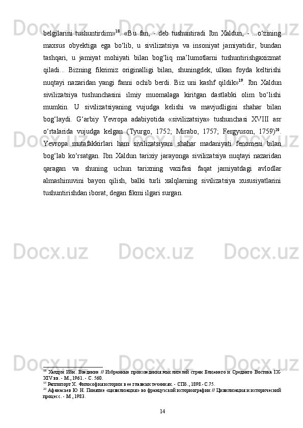 belgilarini   tushuntirdim» 18
.   «Bu   fan,   -   deb   tushuntiradi   Ibn   Xaldun,   -   ...o‘zining
maxsus   obyektiga   ega   bo‘lib,   u   sivilizatsiya   va   insoniyat   jamiyatidir,   bundan
tashqari,   u   jamiyat   mohiyati   bilan   bog‘liq   ma’lumotlarni   tushuntirishgaxizmat
qiladi...   Bizning   fikrimiz   originalligi   bilan,   shuningdek,   ulkan   foyda   keltirishi
nuqtayi   nazaridan   yangi   fanni   ochib   berdi.   Biz   uni   kashf   qildik» 19
.   Ibn   Xaldun
sivilizatsiya   tushunchasini   ilmiy   muomalaga   kiritgan   dastlabki   olim   bo‘lishi
mumkin.   U   sivilizatsiyaning   vujudga   kelishi   va   mavjudligini   shahar   bilan
bog‘laydi.   G‘arbiy   Yevropa   adabiyotida   «sivilizatsiya»   tushunchasi   XVIII   asr
o‘rtalarida   vujudga   kelgan   (Tyurgo,   1752;   Mirabo,   1757;   Fergyuson,   1759) 20
.
Yevropa   mutafakkirlari   ham   sivilizatsiyani   shahar   madaniyati   fenomeni   bilan
bog‘lab   ko‘rsatgan.   Ibn   Xaldun   tarixiy   jarayonga   sivilizatsiya   nuqtayi   nazaridan
qaragan   va   shuning   uchun   tarixning   vazifasi   faqat   jamiyatdagi   avlodlar
almashinuvini   bayon   qilish,   balki   turli   xalqlarning   sivilizatsiya   xususiyatlarini
tushuntirishdan iborat, degan fikmi ilgari surgan.
18
  Халдун   Ибн.  Введение  //   Избанные  произведения  мыслителей  стан   Ближнего  и  Среднего  Востока  IX-
XIV вв. - М., 1961. - С. 560.
19
 Раппопорт X. Философия истории в ее главных течениях. - СПб., 1898.-С.75.
20
  Афанасьев Ю Н. Понятие «цивилизация» во фанцузской историогафии // Цивилизация и исторический
процесс. - М , 1983.
14 