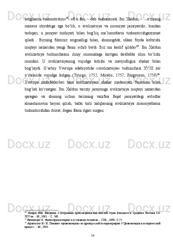 belgilarini   tushuntirdim» 18
.   «Bu   fan,   -   deb   tushuntiradi   Ibn   Xaldun,   -   ...o‘zining
maxsus   obyektiga   ega   bo‘lib,   u   sivilizatsiya   va   insoniyat   jamiyatidir,   bundan
tashqari,   u   jamiyat   mohiyati   bilan   bog‘liq   ma’lumotlarni   tushuntirishgaxizmat
qiladi...   Bizning   fikrimiz   originalligi   bilan,   shuningdek,   ulkan   foyda   keltirishi
nuqtayi   nazaridan   yangi   fanni   ochib   berdi.   Biz   uni   kashf   qildik» 19
.   Ibn   Xaldun
sivilizatsiya   tushunchasini   ilmiy   muomalaga   kiritgan   dastlabki   olim   bo‘lishi
mumkin.   U   sivilizatsiyaning   vujudga   kelishi   va   mavjudligini   shahar   bilan
bog‘laydi.   G‘arbiy   Yevropa   adabiyotida   «sivilizatsiya»   tushunchasi   XVIII   asr
o‘rtalarida   vujudga   kelgan   (Tyurgo,   1752;   Mirabo,   1757;   Fergyuson,   1759) 20
.
Yevropa   mutafakkirlari   ham   sivilizatsiyani   shahar   madaniyati   fenomeni   bilan
bog‘lab   ko‘rsatgan.   Ibn   Xaldun   tarixiy   jarayonga   sivilizatsiya   nuqtayi   nazaridan
qaragan   va   shuning   uchun   tarixning   vazifasi   faqat   jamiyatdagi   avlodlar
almashinuvini   bayon   qilish,   balki   turli   xalqlarning   sivilizatsiya   xususiyatlarini
tushuntirishdan iborat, degan fikmi ilgari surgan.
18
  Халдун   Ибн.  Введение  //   Избанные  произведения  мыслителей  стан   Ближнего  и  Среднего  Востока  IX-
XIV вв. - М., 1961. - С. 560.
19
 Раппопорт X. Философия истории в ее главных течениях. - СПб., 1898.-С.75.
20
  Афанасьев Ю Н. Понятие «цивилизация» во фанцузской историогафии // Цивилизация и исторический
процесс. - М , 1983.
14