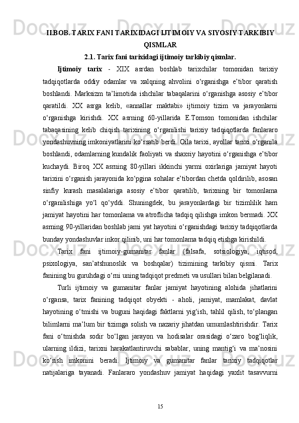 II.BOB.  T А RI Х  F А NI T А RI Х ID А GI IJTIM О IY VA SIYOSIY T А RKIBIY
QISML А R
2.1. T а ri х  f а ni t а ri х id а gi ijtim о iy t а rkibiy qisml а r.
Ijtimoiy   tarix   -   XIX   asrdan   boshlab   tarixchilar   tomonidan   tarixiy
tadqiqotlarda   oddiy   odamlar   va   xalqning   ahvolini   o‘rganishga   e’tibor   qaratish
boshlandi.   Marksizm   ta’limotida   ishchilar   tabaqalarini   o‘rganishga   asosiy   e’tibor
qaratildi.   XX   asrga   kelib,   «annallar   maktabi»   ijtimoiy   tizim   va   jarayonlarni
o‘rganishga   kirishdi.   XX   asrning   60-yillarida   E.Tomson   tomonidan   ishchilar
tabaqasining   kelib   chiqish   tarixining   o‘rganilishi   tarixiy   tad qiqotlarda   fanlararo
yondashuvning imkoniyatlarini ko‘rsatib berdi. Oila tarixi, ayollar tarixi o‘rganila
boshlandi, odamlarning kundalik faoliyati  va shaxsiy  hayotini o‘rganishga  e’tibor
kuchaydi.   Biroq   XX   asrning   80-yillari   ikkinchi   yarmi   oxirlariga   jamiyat   hayoti
tarixini o‘rganish jarayonida ko‘pgina sohalar e’tibordan chetda qoldirilib, asosan
sinfiy   kurash   masalalariga   asosiy   e’ti bor   qaratilib,   tarixning   bir   tomonlama
o‘rganilishiga   yo‘l   qo‘yddi.   Shuningdek,   bu   jarayonlardagi   bir   tizimlilik   ham
jamiyat hayo tini har tomonlama va atroflicha tadqiq qilishga imkon bermadi. XX
asrning 90-yillaridan boshlab jami yat hayotini o‘rganishdagi tarixiy tadqiqotlarda
bunday yondashuvlar inkor qilinib, uni har tomonlama tadqiq etishga kirishildi.
Tarix   fani   ijtimoiy-gumanitar   fanlar   (falsafa,   sotsiologiya,   iqtisod,
psixologiya,   san’atshunoslik   va   boshqalar)   tizimining   tarkibiy   qismi.   Tarix
fanining bu guruhdagi o‘rni uning tadqiqot predmeti va usullari bilan belgilanadi.
Turli   ijtimoiy   va   gumanitar   fanlar   jamiyat   hayotining   alohida   jihatlarini
o‘rgansa,   tarix   fanining   tadqiqot   obyekti   -   aholi,   jamiyat,   mamlakat,   davlat
hayotining   o‘tmishi   va   buguni   haqidagi   faktlarni   yig‘ish,   tahlil   qilish,   to‘plangan
bilimlarni ma’lum bir tizimga solish va nazariy jihatdan umumlashtirishdir. Tarix
fani   o‘tmishda   sodir   bo‘lgan   jarayon   va   hodisalar   orasidagi   o‘zaro   bog‘liqlik,
ularning   ildizi,   tarixni   harakatlantiruvchi   sabablar,   uning   mantig‘i   va   ma’nosini
ko‘rish   imkonini   beradi.   Ijtimoiy   va   gumanitar   fanlar   tarixiy   tadqiqotlar
natijalariga   tayanadi.   Fanlararo   yondashuv   jamiyat   haqidagi   yaxlit   tasavvurni
15