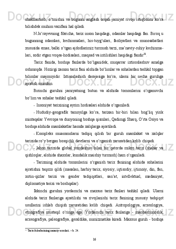 shakllantirib,   o‘tmishni   va   bugunni   anglash   orqali   jamiyat   rivoji   istiqbolini   ko‘ra
bilishdek muhim vazifani hal qiladi.
N.Jo‘rayevning fikricha, tarix inson haqidagi, odamlar haqidagi  fan. Biroq u
bugunning   odamlari,   kechinmalari,   his-tuyg‘ulari,   faoliyatlari   va   munosabatlari
xususida emas, balki o‘tgan ajdodlarimiz turmush tarzi, ma’naviy-ruhiy kechinma -
lari, sodir etgan voqea-hodisalari, maqsad va intilishlari haqida gi fandir 21
.
Tarix   fanida,   boshqa   fanlarda   bo‘lganidek,   muqarrar   ixtisoslashuv   amalga
oshmoqda. Hozirgi zamon tarix fani alohida bo‘limlar va sohalardan tashkil topgan
bilimlar   majmuyidir.   Ixtisoslashish   darajasiga   ko‘ra,   ularni   bir   necha   guruhga
ajratish mumkin.
Birinchi   guruhni   jamiyatning   butun   va   alohida   tomonlarini   o‘rganuvchi
bo‘lim va sohalar tashkil qiladi.
- Insoniyat tarixining ayrim hodisalari alohida o‘rganiladi.
- Hududiy-geografik   tamoyilga   ko‘ra,   tarixan   bir-biri   bilan   bog‘liq   yirik
mintaqalar Yevropa va dunyoning boshqa qismlari, Qadimgi Sharq, O‘rta Osiyo va
boshqa alohida mamlakatlar hamda xalqlarga ajratiladi.
- Kompleks   muammolarni   tadqiq   qilish   bir   guruh   mamlakat   va   xalqlar
tarixida ro‘y bergan bosqichli davrlarni va o‘rganish zaruratidan kelib chiqadi.
- Jahon   tarixida   global   yondashuv   bilan   bir   qatorda   mikro   tarix   (shahar   va
qishloqlar, alohida shaxslar, kundalik maishiy turmush) ham o‘rganiladi.
- Tarixning   alohida   tomonlarini   o‘rganish   tarix   fanining   alohida   sohalarini
ajratishni  taqozo qildi (masalan, harbiy tarix, siyosiy, iqtisodiy, ijtimoiy, din, fan,
xotin-qizlar   tarixi   va   gender   tadqiqotlari,   san’at,   intellektual,   madaniyat,
diplomatiya tarixi va boshqalar).
Ikkinchi   guruhni   yordamchi   va   maxsus   tarix   fanlari   tashkil   qiladi.   Ularni
alohida   tarix   fanlariga   ajratilishi   va   rivojlanishi   ta rix   fanining   xususiy   tadqiqot
usullarini   ishlab   chiqish   zaruratidan   kelib   chiqadi.   Antropologiya,   arxeologiya,
etnografiya   mustaqil   o‘ringa   ega.   Yordamchi   tarix   fanlariga   -   manbashunoslik,
arxeografiya, paleografiya, geraldika, numizmatika kiradi. Maxsus guruh - boshqa
21
 Tarix falsafasining nazariy asoslari. – b. 24.
16 