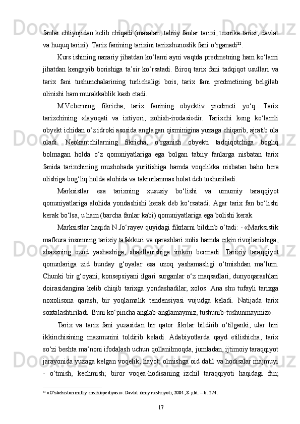 fanlar ehtiyojidan kelib chiqadi (masalan, tabiiy fanlar tarixi, texnika tarixi, davlat
va huquq tarixi). Tarix fani ning tarixini tarixshunoslik fani  o‘ rganadi 22
.
Kurs ishining nazariy jihatdan ko‘lami ayni vaqtda predmetning ham ko‘lami
jihatdan  kengayib   borishiga   ta’sir   ko‘rsatadi.   Biroq   tarix   fani   tadqiqot   usullari   va
tarix   fani   tushunchalarining   turlichaligi   bois,   tarix   fani   predmetining   belgilab
olinishi ham murakkablik kasb etadi.
M.Veberning   fikricha,   tarix   fanining   obyektiv   predmeti   yo‘q.   Tarix
tarixchining   «layoqati   va   ixtiyori,   xohish-irodasi»dir.   Tarixchi   keng   ko‘lamli
obyekt ichidan o‘z idroki asosida anglagan qisminigina yuzaga chiqarib, ajratib ola
oladi.   Neokantchilarning   fikricha,   o‘rganish   obyekti   tadqiqotchiga   bogliq
bolmagan   holda   o‘z   qonuniyatlariga   ega   bolgan   tabiiy   fanlarga   nisbatan   tarix
fanida   tarixchining   mushohada   yuritishiga   hamda   voqelikka   nis batan   baho   bera
olishiga bog‘liq holda alohida va takrorlanmas holat deb tushuniladi.
Marksistlar   esa   tarixning   xususiy   bo‘lishi   va   umumiy   taraqqiyot
qonuniyatlariga   alohida   yondashishi   kerak   deb   ko‘rsatadi.   Agar   tarix   fan   bo‘lishi
kerak bo‘lsa, u ham (barcha fanlar kabi) qonuniyatlariga ega bolishi kerak.
Marksistlar haqida N.Jo‘rayev quyidagi fikrlarni bildirib o‘tadi: - «Marksistik
mafkura insonning tarixiy tafakkuri va qarashlari xolis hamda erkin rivojlanishiga,
shaxsning   ozod   yashashiga,   shakllanishiga   imkon   bermadi.   Tarixiy   taraqqiyot
qonunlariga   zid   bunday   g‘oyalar   esa   uzoq   yashamasligi   o‘tmishdan   ma’lum.
Chunki bir g‘oyani, konsepsiyani  ilgari surganlar o‘z maqsadlari, dunyoqarashlari
doirasidangina   kelib   chiqib   tarixga   yondashadilar,   xolos.   Ana   shu   tufayli   tarixga
noxolisona   qarash,   bir   yoqlamalik   tendensiyasi   vujudga   keladi.   Natijada   tarix
soxtalashtiriladi. Buni ko‘pincha anglab-anglamaymiz, tushunib-tushunmaymiz».
Tarix   va   tarix   fani   yuzasidan   bir   qator   fikrlar   bildirib   o‘tilganki,   ular   biri
ikkinchisining   mazmunini   toldirib   keladi.   Adabiyotlarda   qayd   etilishicha,   tarix
so‘zi beshta ma’noni ifodalash uchun qollanilmoqda, jumladan, ijtimoiy taraqqiyot
jarayonida yuzaga kelgan voqelik, hayot; olmishga oid dalil va hodisalar majmuyi
-   o‘tmish,   kechmish;   biror   voqea-hodisaning   izchil   taraqqiyoti   haqidagi   fan;
22
 «O‘zbekiston milliy ensiklopediyasi». Davlat ilmiy nashriyoti, 2004, 8-jild. – b. 274.
17 