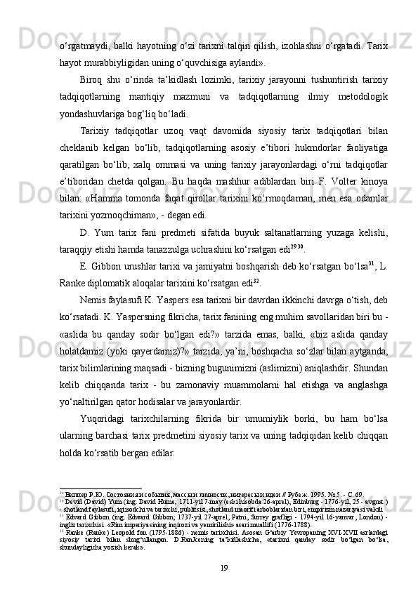 o‘rgatmaydi,  balki  hayotning  o‘zi   tarixni  talqin  qilish,  izohlashni   o‘rgatadi.  Tarix
hayot murabbiyligidan uning o‘quvchisiga aylandi».
Biroq   shu   o‘rinda   ta’kidlash   lozimki,   tarixiy   jarayonni   tushuntirish   tarixiy
tadqiqotlarning   mantiqiy   mazmuni   va   tadqiqotlarning   ilmiy   metodologik
yondashuvlariga bog‘liq bo‘ladi.
Tarixiy   tadqiqotlar   uzoq   vaqt   davomida   siyosiy   tarix   tadqiqotlari   bilan
cheklanib   kelgan   bo‘lib,   tadqiqotlarning   asosiy   e’tibori   hukmdorlar   faoliyatiga
qaratilgan   bo‘lib,   xalq   ommasi   va   uning   tarixiy   jarayonlardagi   o‘rni   tadqiqotlar
e’tiboridan   chetda   qolgan.   Bu   haqda   mashhur   adiblardan   biri   F.   Volter   kinoya
bilan:   «Hamma   tomonda   faqat   qirollar   tarixini   ko‘rmoqdaman,   men   esa   odamlar
tarixini yozmoqchiman», - degan edi.
D.   Yum   tarix   fani   predmeti   sifatida   buyuk   saltanatlarning   yuzaga   kelishi,
taraqqiy etishi hamda tanazzulga uchrashini ko‘rsatgan edi 29   30
.
E. Gibbon urushlar tarixi va jamiyatni boshqarish deb ko‘rsatgan bo‘lsa 31
, L.
Ranke diplomatik aloqalar tarixini ko‘rsatgan edi 32
.
Nemis faylasufi K. Yaspers esa tarixni bir davrdan ikkinchi davrga o‘tish, deb
ko‘rsatadi. K. Yaspersning fikricha, ta rix fanining eng muhim savollaridan biri bu -
«aslida   bu   qanday   sodir   bo‘lgan   edi?»   tarzida   emas,   balki,   «biz   aslida   qanday
holatdamiz (yoki  qayerdamiz)?»  tarzida,  ya’ni, boshqacha   so‘zlar  bilan  aytganda,
tarix bilimlarining maqsadi - bizning bugunimizni (aslimizni) aniqlashdir. Shundan
kelib   chiqqanda   tarix   -   bu   zamonaviy   muammolarni   hal   etishga   va   anglashga
yo‘naltirilgan qator hodisalar va jarayonlardir.
Yuqoridagi   tarixchilarning   fikrida   bir   umumiylik   borki,   bu   ham   bo‘lsa
ularning barchasi tarix predmetini siyosiy tarix va uning tadqiqidan kelib chiqqan
holda ko‘rsatib bergan edilar.
29
  Виппер Р.Ю. Состояния и события, массы и личности, интересы и идеи // Рубеж. 1995. № 5. - С. 69.
30
  Devid (David) Yum (ing. David Hume; 1711-yil 7-may (eski hisobda 26-aprel), Edinburg - 1776-yil, 25 - avgust )
- shotland faylasufi, iqtisodchi va tarixchi, publitsist, shotland maorifi arboblaridan biri, empirizm nazariyasi vakili
31
  Edvard   Gibbon  (ing.  Edward   Gibbon;   1737-yil  27-aprel,   Patni,  Surrey   grafligi  -  1794-yil  16-yanvar,   London)  -
ingliz tarixchisi. «Rim imperiyasining inqirozi va yemirilishi» asari muallifi (1776-1788).
32
  Ranke  (Ranke)  Leopold   fon  (1795-1886)  -  nemis  tarixchisi.  Asosan   G‘arbiy   Yevropaning  XVI-XVII  asrlardagi
siyosiy   tarixi   bilan   shug‘ullangan.   D.RanJcening   ta’kidlashicha,   «tarixni   qanday   sodir   bo‘lgan   bo‘lsa,
shundayligicha yozish  k е r а k».
19