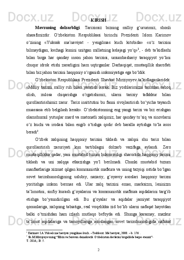 KIRISH
Mavzuning   dolzarbligi .   Tariximiz   bizning   milliy   g‘ururimiz,   shonli
sharafimizdir.   O zbekiston   Respublikasi   birinchi   Prezidenti   Islom   Karimovʻ
о zining   «Yuksak   ma’naviyat   -   y	
ʻ е ngilmas   kuch   kitobida»   «o z   tarixini	ʻ
bilmaydigan,   kechagi   kunini   unitgan   millatning   kelajagi   yo q»	
ʻ 1
,   -   deb   ta’kidlashi
bilan   birga   har   qanday   inson   jahon   tarixini,   umumbashariy   taraqqiyot   yo lini	
ʻ
chuqur   idrok   etishi   zararligini   ham   uqtirganlar.   Darhaqiqat,   mustaqillik   sharofati
bilan biz jahon tarixini haqqoniy  о rganish imkoniyatiga ega bo ldik.	
ʻ ʻ
O zbekiston   Respublikasi   Prezidenti   Shavkat   Mirziyoyev   ta’kidlaganlaridek:	
ʻ
«Milliy   tarixni   milliy   ruh   bilan   yaratish   kerak.   Biz   yoshlarimizni   tarixdan   saboq
olish,   xulosa   chiqarishga   o rgatishimiz,   ularni   tarixiy   tafakkur   bilan	
ʻ
qurollantirishimiz  zarur.  Tarix insititutini   bu fanni  rivojlantirish  bo yicha tayanch	
ʻ
muassasa  etib  belgilash  kerak». O zbekistonning  eng  yangi  tarixi  va  biz erishgan	
ʻ
olamshumul yutuqlar mard va matonatli xalqimiz, har qanday to siq va sinovlarni	
ʻ
o z   kuchi   va   irodasi   bilan   еngib   o tishga   qodir   deb   baralla   aytishga   to la   asos	
ʻ ʻ ʻ
beradi 2
.
O zb	
ʻ е k   xalqining   haqqoniy   tarixini   tiklash   va   xalqni   shu   tarix   bilan
qurollantirish   zaruriyati   kun   tartibilagni   dolzarb   vazifaga   aylandi.   Zеro
mustaqillikka qadar , yani mustabid tuzum hukmronligi sharoitida haqqoniy tarixni
tiklash   va   uni   xalqqa   еtkazishga   yo l   bеrilmadi.   Chunki   mustabid   tuzum	
ʻ
manfaatlariga xizmat   q ilgan kommunistik mafkura va uning tazyiqi ostida bo lgan	
ʻ
sovеt   tarixshunosligining   uslubiy,   nazariy,   g oyaviy   asoslari   haqqoniy   tarixni	
ʻ
yoritishga   imkon   bеrmas   edi.   Ular   xalq   tarixini   emas,   marksizm,   lеninizm
ta’limotini,   sinfiy   kurash   g oyalarini   va   kommunistik   mafkura   aqidalarini   targ ib	
ʻ ʻ
etishga   bo ysundirilgan   edi.   Bu   g oyalar   va   aqidalar  	
ʻ ʻ jamiyat   taraqqiyot
qonunlariga , xalqning  tabiatiga, rеal   voqеlikka zid  bo lib  ularni  nafaqat   hayotdan	
ʻ
balki   o tmishdan   ham   izlash   mutlaqo   bеfoyda   edi.  	
ʻ Shunga   karamay ,   mazkur
ta ’ limot   aqidalariga   va   tamoyillariga   asoslangan   sov е t   tarixshunosligida   nafakat
1
 Karimov I.A.Yuksak ma’naviyat-yengilmas kuch. –Toshkent: Ma’naviyat, 2008. – b. 176 .
2
 Sh.M.Mirziyoyevning “Erkin va farovon demokratik O zbekiston davlatini birgalikda barpo etamiz”-	
ʻ
T .:2016,-  B . 5. 
2 