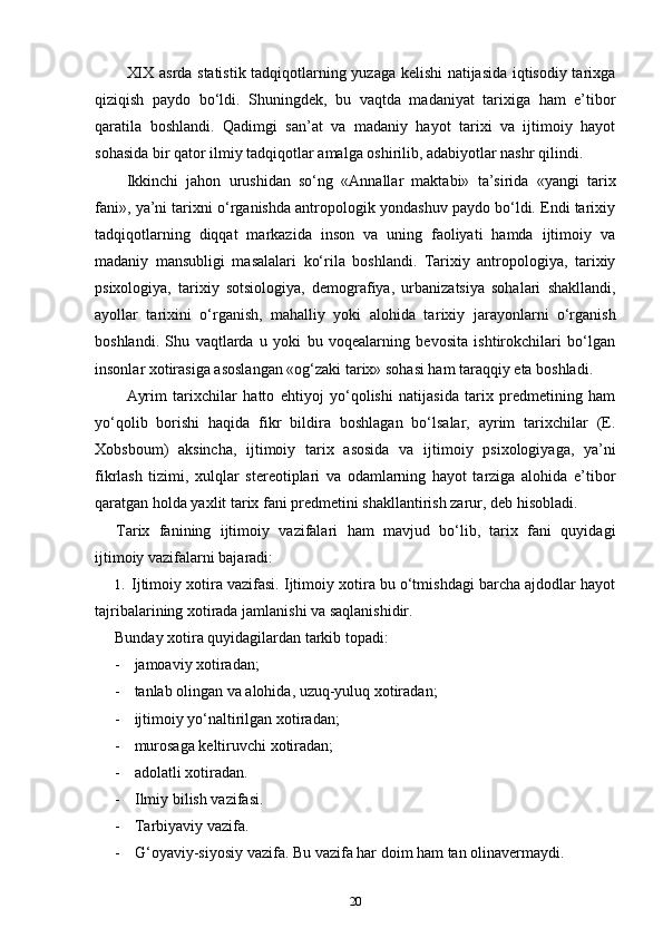 XIX asrda statistik tadqiqotlarning yuzaga kelishi natijasida iqtisodiy tarixga
qiziqish   paydo   bo‘ldi.   Shuningdek,   bu   vaqtda   madaniyat   tarixiga   ham   e’tibor
qaratila   boshlandi.   Qadimgi   san’at   va   madaniy   hayot   tarixi   va   ijtimoiy   hayot
sohasida bir qa tor ilmiy tadqiqotlar amalga oshirilib, adabiyotlar nashr qilindi.
Ikkinchi   jahon   urushidan   so‘ng   «Annallar   maktabi»   ta’sirida   «yangi   tarix
fani», ya’ni tarixni o‘rganishda antropologik yondashuv paydo bo‘ldi. Endi tarixiy
tadqiqotlarning   diqqat   markazida   inson   va   uning   faoliyati   hamda   ijtimoiy   va
madaniy   mansubligi   masalalari   ko‘rila   boshlandi.   Tarixiy   antropologiya,   tarixiy
psixologiya,   tarixiy   sotsiologiya,   demografiya,   urbanizatsiya   sohalari   shakllandi,
ayollar   tarixini   o‘rganish,   mahalliy   yoki   alohida   ta rixiy   jarayonlarni   o‘rganish
boshlandi.   Shu   vaqtlarda   u   yoki   bu   voqealarning   bevosita   ishtirokchilari   bo‘lgan
insonlar xotirasiga asoslangan «og‘zaki tarix» sohasi ham taraqqiy eta boshladi.
Ayrim   tarixchilar   hatto   ehtiyoj   yo‘qolishi   natijasida   tarix   predmetining   ham
yo‘qolib   borishi   haqida   fikr   bildira   boshlagan   bo‘lsalar,   ayrim   tarixchilar   (E.
Xobsboum)   aksincha,   ijtimoiy   ta rix   asosida   va   ijtimoiy   psixologiyaga,   ya’ni
fikrlash   tizimi,   xulqlar   stereotiplari   va   odamlarning   hayot   tarziga   alohida   e’tibor
qaratgan holda yaxlit tarix fani predmetini shakllantirish zarur, deb hisobladi.
Tarix   fanining   ijtimoiy   vazifalari   ham   mavjud   bo‘lib,   tarix   fani   quyidagi
ijtimoiy vazifalarni bajaradi:
1. Ijtimoiy xotira vazifasi. Ijtimoiy xotira bu o‘tmishdagi barcha ajdodlar hayot
tajribalarining xotirada jamlanishi va saqlanishidir.
Bunday xotira quyidagilardan tarkib topadi:
- jamoaviy xotiradan;
- tanlab olingan va alohida, uzuq-yuluq xotiradan;
- ijtimoiy yo‘naltirilgan xotiradan;
- murosaga keltiruvchi xotiradan;
- adolatli xotiradan.
- Ilmiy bilish vazifasi.
- Tarbiyaviy vazifa.
- G‘oyaviy-siyosiy vazifa. Bu vazifa har doim ham tan olinavermaydi.
20