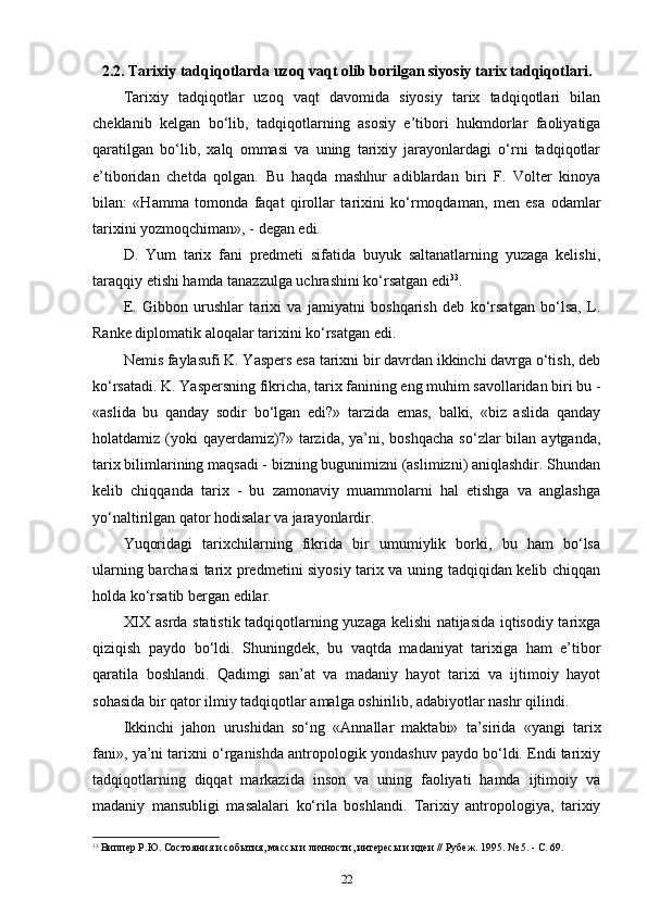 2.2.  Tarixiy tadqiqotlarda uzoq vaqt olib borilgan siyosiy tarix tadqiqotlari.
Tarixiy   tadqiqotlar   uzoq   vaqt   davomida   siyosiy   tarix   tadqiqotlari   bilan
cheklanib   kelgan   bo‘lib,   tadqiqotlarning   asosiy   e’tibori   hukmdorlar   faoliyatiga
qaratilgan   bo‘lib,   xalq   ommasi   va   uning   tarixiy   jarayonlardagi   o‘rni   tadqiqotlar
e’tiboridan   chetda   qolgan.   Bu   haqda   mashhur   adiblardan   biri   F.   Volter   kinoya
bilan:   «Hamma   tomonda   faqat   qirollar   tarixini   ko‘rmoqdaman,   men   esa   odamlar
tarixini yozmoqchiman», - degan edi.
D.   Yum   tarix   fani   predmeti   sifatida   buyuk   saltanatlarning   yuzaga   kelishi,
taraqqiy etishi hamda tanazzulga uchrashini ko‘rsatgan edi 33
.
E.   Gibbon   urushlar   tarixi   va   jamiyatni   boshqarish   deb   ko‘rsatgan   bo‘lsa,   L.
Ranke diplomatik aloqalar tarixini ko‘rsatgan edi.
Nemis faylasufi K. Yaspers esa tarixni bir davrdan ikkinchi davrga o‘tish, deb
ko‘rsatadi. K. Yaspersning fikricha, tarix fanining eng muhim savollaridan biri bu -
«aslida   bu   qanday   sodir   bo‘lgan   edi?»   tarzida   emas,   balki,   «biz   aslida   qanday
holatdamiz (yoki  qayerdamiz)?»  tarzida,  ya’ni, boshqacha   so‘zlar  bilan  aytganda,
tarix bilimlarining maqsadi - bizning bugunimizni (aslimizni) aniqlashdir. Shundan
kelib   chiqqanda   tarix   -   bu   zamonaviy   muammolarni   hal   etishga   va   anglashga
yo‘naltirilgan qator hodisalar va jarayonlardir.
Yuqoridagi   tarixchilarning   fikrida   bir   umumiylik   borki,   bu   ham   bo‘lsa
ularning barchasi tarix predmetini siyosiy tarix va uning tadqiqidan kelib chiqqan
holda ko‘rsatib bergan edilar.
XIX asrda statistik tadqiqotlarning yuzaga kelishi natijasida iqtisodiy tarixga
qiziqish   paydo   bo‘ldi.   Shuningdek,   bu   vaqtda   madaniyat   tarixiga   ham   e’tibor
qaratila   boshlandi.   Qadimgi   san’at   va   madaniy   hayot   tarixi   va   ijtimoiy   hayot
sohasida bir qa tor ilmiy tadqiqotlar amalga oshirilib, adabiyotlar nashr qilindi.
Ikkinchi   jahon   urushidan   so‘ng   «Annallar   maktabi»   ta’sirida   «yangi   tarix
fani», ya’ni tarixni o‘rganishda antropologik yondashuv paydo bo‘ldi. Endi tarixiy
tadqiqotlarning   diqqat   markazida   inson   va   uning   faoliyati   hamda   ijtimoiy   va
madaniy   mansubligi   masalalari   ko‘rila   boshlandi.   Tarixiy   antropologiya,   tarixiy
33
  Виппер Р.Ю. Состояния и события, массы и личности, интересы и идеи // Рубеж. 1995. № 5. - С. 69.
22 