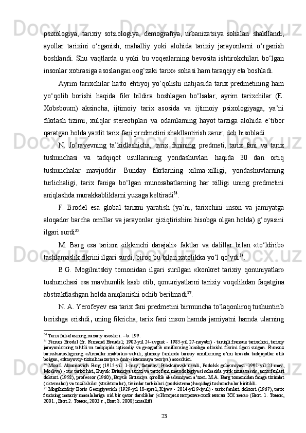 psixologiya,   tarixiy   sotsiologiya,   demografiya,   urbanizatsiya   sohalari   shakllandi,
ayollar   tarixini   o‘rganish,   mahalliy   yoki   alohida   tarixiy   jarayonlarni   o‘rganish
boshlandi.   Shu   vaqtlarda   u   yoki   bu   voqealarning   bevosita   ishtirokchilari   bo‘lgan
insonlar xotirasiga asoslangan «og‘zaki tarix» sohasi ham taraqqiy eta boshladi.
Ayrim   tarixchilar   hatto   ehtiyoj   yo‘qolishi   natijasida   tarix   predmetining   ham
yo‘qolib   borishi   haqida   fikr   bildira   boshlagan   bo‘lsalar,   ayrim   tarixchilar   (E.
Xobsboum)   aksincha,   ijtimoiy   tarix   asosida   va   ijtimoiy   psixologiyaga,   ya’ni
fikrlash   tizimi,   xulqlar   stereotiplari   va   odamlarning   hayot   tarziga   alohida   e’tibor
qaratgan holda yaxlit tarix fani predmetini shakllantirish zarur, deb hisobladi.
N.   Jo‘rayevning   ta’kidlashicha,   tarix   fanining   predmeti,   tarix   fani   va   tarix
tushunchasi   va   tadqiqot   usullarining   yondashuvlari   haqida   30   dan   ortiq
tushunchalar   mavjuddir.   Bunday   fikrlarning   xilma-xilligi,   yondashuvlarning
turlichaligi,   tarix   faniga   bo‘lgan   munosabatlarning   har   xilligi   uning   predmetini
aniqlashda murakkabliklarni yuzaga keltiradi 34
.
F.   Brodel   esa   global   tarixni   yaratish   (ya’ni,   tarixchini   inson   va   jamiyatga
aloqador barcha omillar va jarayonlar qiziqtirishini hisobga olgan holda) g‘oyasini
ilgari surdi 35
.
M.   Barg   esa   tarixni   «ikkinchi   darajali»   faktlar   va   dalillar   bi lan   «to‘ldirib»
tashlamaslik fikrini ilgari surdi, biroq bu bilan xatolikka yo‘l qo‘ydi 36
.
B.G.   Mogilnitskiy   tomonidan   ilgari   surilgan   «konkret   tarixiy   qonuniyatlar»
tushunchasi esa mavhumlik kasb etib, qonuniyatlarni tarixiy voqelikdan   faqatgina
abstraktlashgan holda aniqlanishi ochib berilmadi 37
.
N. A. Yerofeyev esa tarix fani predmetini birmuncha to‘laqonliroq tushuntirib
berishga   erishdi ,   uning fikricha, tarix fani in son hamda jamiyatni hamda ularning
34
  Tarix   falsafasining   nazariy   asoslari . –  b . 199.
35
  Fernan   Brodel   ( fr .   Fernand   Braudel ; 1902- yil   24- avgust   - 1985- yil   27- noyabr ) -   taniqli   fransuz   tarixchisi ,   tarixiy
jarayonlarning   tahlili   va   tadqiqida   iqtisodiy   va   geografik   omillarning   hisobga   olinishi   fikrini   ilgari   suigan .   Fransuz
tarixshunosligining   « Annallar   maktabi »   vakili ,   ijtimoiy   fanlarda   tarixiy   omillarning   o ‘ rni   brasida   tadqiqotlar   olib
boigan , « dunyoviy - tizimli   nazariya » ( mir - sistemnaya   teoriya )  asoschisi .
36
  Mixail   Abramovich   Barg   (1915- yil    1- may ,   Satanov ,   Proskurovsk   uezdi ,   Podolsk   guberniyasi   -1991- yil   21- may ,
Moskva ) -  rus   tarixchisi ,  Buyuk   Britaniya   tarixi   va   tarix   fani   metodologiyasi   sohasida   yirik   mutaxassis ,  tarix   fanlari
doktori  (1958),  professor  (1960),  Buyuk   Britaniya   qirollik   akademiyasi   a ’ zosi .  M.A. Barg tomonidan fanga tizimlat
(sistemalar) va tuzilishilar (strukturalar), tizimlar tarkiblari (podsistema) haqidagi tushunchalar kiritildi.
37
  Mogilnitskiy Boris Georgiyevich (1929-yil 18-aprel, Kiyev - 2014-yil 9-iyul) - tarix fanlari  doktori (1967), tarix
fanining nazariy masalalariga oid bir qator darsliklar   (« История   истроической   мисли   XX   века » ( Вип . 1.   Томск ,
2001.,  Вип .2.  Томск , 2003  г .,  Вип . З . 2008)  muallifi.
23 