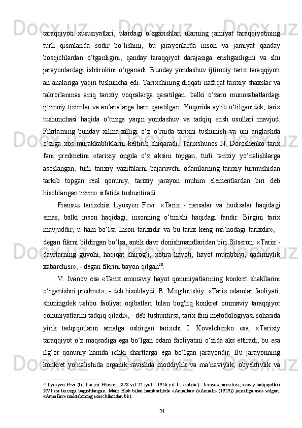 taraqqiyoti   xususiyatlari,   ulardagi   o‘zgarishlar,   ularning   jamiyat   taraqqiyotining
turli   qismlarida   sodir   bo‘lishini,   bu   jarayonlarda   inson   va   jamiyat   qanday
bosqichlardan   o‘tganligini,   qanday   taraqqiyot   darajasiga   erishganligini   va   shu
jarayonlardagi   ishtirokini   o‘rganadi.   Bunday   yondashuv   ijtimoiy   tarix   taraqqiyoti
an’analariga yaqin tushuncha edi. Tarixchining diqqati nafaqat tarixiy shaxslar va
takrorlanmas   aniq   tarixiy   voqealarga   qaratilgan,   balki   o‘zaro   munosabatlardagi
ijtimoiy tizimlar va an’analarga ham qaratilgan. Yuqorida aytib o‘tilganidek, tarix
tushunchasi   haqida   o‘ttizga   yaqin   yondashuv   va   tadqiq   etish   usullari   mavjud.
Fikrlarning   bunday   xilma-xilligi   o‘z   o‘rnida   tarixni   tushunish   va   uni   anglashda
o‘ziga   xos   murakkabliklarni   keltirib   chiqaradi.   Tarixshunos   N.   Doroshenko   tarix
fani   predmetini   «tarixiy   ongda   o‘z   aksini   topgan,   turli   tarixiy   yo‘nalishlarga
asoslangan,   turli   tarixiy   vazifalarni   bajaruvchi   odamlarning   tarixiy   turmushidan
tarkib   topgan   real   qonuniy,   tarixiy   jarayon   muhim   elementlardan   biri   deb
hisoblangan tizim» sifatida tushuntiradi.
Fransuz   tarixchisi   Lyusyen   Fevr:   «Tarix   -   narsalar   va   hodisalar   haqidagi
emas,   balki   inson   haqidagi,   insonning   o‘tmishi   haqidagi   fandir.   Birgini   tarix
mavjuddir,   u   ham   bo‘lsa   Inson   tarixidir   va   bu   tarix   keng   ma’nodagi   tarixdir»,   -
degan fikrni bildirgan bo‘lsa, antik davr donishmandlaridan biri Sitseron: «Tarix -
davrlarning   guvohi,   haqiqat   chirog‘i,   xotira   hayoti,   hayot   murabbiyi,   qadimiylik
xabarchisi», - degan fikrini bayon qilgan 38
.
V.   Ivanov   esa   «Tarix   ommaviy   hayot   qonuniyatlarining   konkret   shakllarini
o‘rganishni predmet», - deb hisoblaydi. B. Mogilnitskiy: «Tarix odamlar faoliyati,
shuningdek   ushbu   faoliyat   oqibatlari   bilan   bog'liq   konkret   ommaviy   taraqqiyot
qonuniyatlarini tadqiq qiladi», - deb tushuntirsa, tarix fani metodologiyasi sohasida
yirik   tadqiqotlarni   amalga   oshirgan   tarixchi   I.   Kovalchenko   esa,   «Tarixiy
taraqqiyot  o‘z maqsadiga  ega bo‘lgan odam faoliyatini o‘zida aks  ettiradi, bu esa
ilg‘or   qonuniy   hamda   ichki   shartlarga   ega   bo‘lgan   jarayondir.   Bu   jarayonning
konkret   yo‘nalishida   organik   ravishda   moddiylik   va   ma’naviylik,   obyektivlik   va
38
  Lyusyen Fevr (fr. Lucien Febvre;  1878-yil 22-iyul - 1956-yil 11-sentabr) - fransuz  tarixchisi, asosiy tadqiqotlari
XVI asr tarixiga bagishlangan. Mark Blok bilan hamkorlikda «Annallar» («Annali» (1929)) jurnaliga asos solgan.
«Annallar» maktabining asoschilaridan biri.
24 